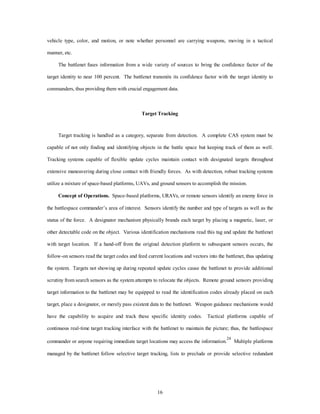 vehicle type, color, and motion, or note whether personnel are carrying weapons, moving in a tactical 
16 
manner, etc. 
The battlenet fuses information from a wide variety of sources to bring the confidence factor of the 
target identity to near 100 percent. The battlenet transmits its confidence factor with the target identity to 
commanders, thus providing them with crucial engagement data. 
Target Tracking 
Target tracking is handled as a category, separate from detection. A complete CAS system must be 
capable of not only finding and identifying objects in the battle space but keeping track of them as well. 
Tracking systems capable of flexible update cycles maintain contact with designated targets throughout 
extensive maneuvering during close contact with friendly forces. As with detection, robust tracking systems 
utilize a mixture of space-based platforms, UAVs, and ground sensors to accomplish the mission. 
Concept of Operations. Space-based platforms, URAVs, or remote sensors identify an enemy force in 
the battlespace commander’s area of interest. Sensors identify the number and type of targets as well as the 
status of the force. A designator mechanism physically brands each target by placing a magnetic, laser, or 
other detectable code on the object. Various identification mechanisms read this tag and update the battlenet 
with target location. If a hand-off from the original detection platform to subsequent sensors occurs, the 
follow-on sensors read the target codes and feed current locations and vectors into the battlenet, thus updating 
the system. Targets not showing up during repeated update cycles cause the battlenet to provide additional 
scrutiny from search sensors as the system attempts to relocate the objects. Remote ground sensors providing 
target information to the battlenet may be equipped to read the identification codes already placed on each 
target, place a designator, or merely pass existent data to the battlenet. Weapon guidance mechanisms would 
have the capability to acquire and track these specific identity codes. Tactical platforms capable of 
continuous real-time target tracking interface with the battlenet to maintain the picture; thus, the battlespace 
commander or anyone requiring immediate target locations may access the information.24 Multiple platforms 
managed by the battlenet follow selective target tracking, lists to preclude or provide selective redundant 
 