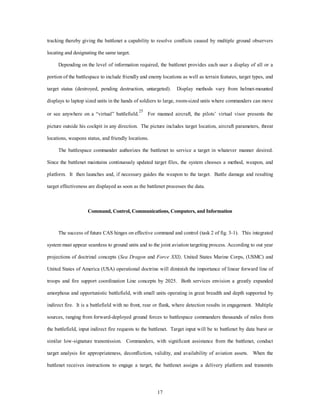 tracking thereby giving the battlenet a capability to resolve conflicts caused by multiple ground observers 
17 
locating and designating the same target. 
Depending on the level of information required, the battlenet provides each user a display of all or a 
portion of the battlespace to include friendly and enemy locations as well as terrain features, target types, and 
target status (destroyed, pending destruction, untargeted). Display methods vary from helmet-mounted 
displays to laptop sized units in the hands of soldiers to large, room-sized units where commanders can move 
or see anywhere on a “virtual” battlefield.25 For manned aircraft, the pilots’ virtual visor presents the 
picture outside his cockpit in any direction. The picture includes target location, aircraft parameters, threat 
locations, weapons status, and friendly locations. 
The battlespace commander authorizes the battlenet to service a target in whatever manner desired. 
Since the battlenet maintains continuously updated target files, the system chooses a method, weapon, and 
platform. It then launches and, if necessary guides the weapon to the target. Battle damage and resulting 
target effectiveness are displayed as soon as the battlenet processes the data. 
Command, Control, Communications, Computers, and Information 
The success of future CAS hinges on effective command and control (task 2 of fig. 3-1). This integrated 
system must appear seamless to ground units and to the joint aviation targeting process. According to out year 
projections of doctrinal concepts (Sea Dragon and Force XXI), United States Marine Corps, (USMC) and 
United States of America (USA) operational doctrine will diminish the importance of linear forward line of 
troops and fire support coordination Line concepts by 2025. Both services envision a greatly expanded 
amorphous and opportunistic battlefield, with small units operating in great breadth and depth supported by 
indirect fire. It is a battlefield with no front, rear or flank, where detection results in engagement. Multiple 
sources, ranging from forward-deployed ground forces to battlespace commanders thousands of miles from 
the battlefield, input indirect fire requests to the battlenet. Target input will be to battlenet by data burst or 
similar low-signature transmission. Commanders, with significant assistance from the battlenet, conduct 
target analysis for appropriateness, deconfliction, validity, and availability of aviation assets. When the 
battlenet receives instructions to engage a target, the battlenet assigns a delivery platform and transmits 
 