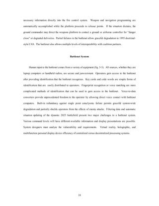 necessary information directly into the fire control system. Weapon and navigation programming are 
automatically accomplished while the platform proceeds to release points. If the situation dictates, the 
ground commander may direct the weapons platform to contact a ground or airborne controller for “danger 
close” or degraded deliveries. Partial failures in the battlenet allow graceful degradation to 1995 doctrinal-style 
CAS. The battlenet also allows multiple levels of interoperability with coalition partners. 
Battlenet System 
Human input to the battlenet comes from a variety of equipment (fig. 3-3). All sources, whether they are 
laptop computers or handheld radios, are secure and jam-resistant. Operators gain access to the battlenet 
after providing identification that the battlenet recognizes. Key cards and code words are simple forms of 
identification that are easily distributed to operators. Fingerprint recognition or voice matching are more 
complicated methods of identification that can be used to gain access to the battlenet. Voice-to-data 
converters provide unprecedented freedom to the operator by allowing direct voice contact with battlenet 
computers. Built-in redundancy against single point cataclysmic failure permits graceful system-wide 
degradation and partially shields operators from the effects of enemy attacks. Filtering data and automatic 
situation updating of the dynamic 2025 battlefield present two major challenges to a battlenet system. 
Various command levels will have different available information and display presentations are possible. 
System designers must analyze the vulnerability and requirements. Virtual reality, holographic, and 
multifunction personal display device efficiency of centralized versus decentralized processing systems. 
18 
 