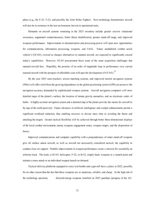 phase (e.g., the F-22, V-22, and possibly the Joint Strike Fighter). New-technology demonstrator aircraft 
will also be in existence in the test environment, but not in operational units. 
Demands on aircraft systems remaining in the 2025 inventory include greater aircrew situational 
awareness, augmented countermeasures, better threat identification, greater stand-off range, and improved 
weapons performance. Improvements in miniaturization and processing power will open new opportunities 
for communications, information processing, weapons, and UAVs. Future uninhabited combat aerial 
vehicle’s (UCAV), viewed as cheaper alternatives to manned aircraft, are expected to significantly exceed 
today’s capabilities. However, UCAV procurement faces some of the same acquisition challenges that 
manned aircraft face. Hopefully, the promise of an order of magnitude leap in performance over current 
manned aircraft with the prospect of affordable costs will spur the development of UCAVs.27 
By the year 2025 astro-trackers, terrain matching systems, and improved inertial navigation systems 
(INSs) will offer relief from the growing dependence on the global positioning system (GPS) yet preserve the 
navigation accuracy demanded by sophisticated weapon systems. Aircraft navigation computers will store 
detailed maps of the planet’s surface, the location of minute gravity anomalies, and an electronic order of 
battle. A highly accurate navigation system and a detailed map of the planet provide the means for aircraft to 
fly nap of the earth passively. Future advances in artificial intelligence and cockpit enhancements permit a 
significant workload reduction, thus enabling aircrews to devote more time to avoiding the threat and 
attacking the targets. Greater tactical flexibility will be achieved through better three-dimensional displays 
of the local combat environment, enemy weapons engagement zones, weapon ranges, and the disposition of 
21 
forces. 
Improved communications and computer capability with a preponderance of smart stand-off weapons 
give all surface attack aircraft, as well as aircraft not necessarily considered tactical, the capability to 
conduct close air support. Notable improvements in weapon performance create a mission for essentially an 
airborne truck. The truck, a UCAV, helicopter, F-22, or B-52, simply hauls weapons to a launch point and 
initiates a mass attack or an individual weapon launch on demand. 
Tactical delivery platforms equipped to carry iron bombs and a gun still have a place in 2025, possibly 
for no other reason than the fact that these weapons are so numerous, reliable, and cheap. At the high end of 
the technology spectrum, directed-energy weapons installed on 2025 gunships (progeny of the AC- 
 