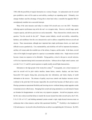 130U) offer the possibility of surgical destruction on a variety of targets. As replacement costs for aircraft 
grow prohibitive, more will be spent on survivability, resulting in an expanding spiral. Ultimately, even 
strategic bombers need the advantage of being able to shoot back when a venerable but upgraded MiG-21 
22 
serendipitously stumbles into a successful intercept. 
Many of the same measures used today to evaluate CAS aircraft carry over into 2025. Parameters 
reflecting superior performance may not be the one’s we recognize today. However, aircraft range, speed, 
weapons capacity, and delivery precision are easily measurable. These characteristics initially answer the 
question, “Can the aircraft do the job?” Weapon system lethality, aircraft survivability, vulnerability, 
hardness, and stealthiness form the core characteristics used to address compatibility between aircraft and 
mission. These measurements, although more important than simple performance factors, are much more 
difficult to assess quantitatively. Cost, maintainability, and reliability will still be important discriminators, 
and they will remain under the watchful eyes of the military, Congress, and the media. In the future, aircraft 
value will be highly leveraged against its capacity to accommodate multiple roles. Single-mission aircraft 
become a luxury too expensive to be affordable. Flying qualities, critical in the past to aircraft selection, 
will be less important during initial assessment and selection. Software-driven flight control systems, such 
as in the F-16, C-17, and B-2, permit operators to rapidly modify aircraft flight characteristics. 
Information is the high ground of the twenty-first century.28 Consequently, new critical measures of 
merit for aircraft will be pilot vehicle interface, human factors, controls, displays, and data fusion. 
Successful CAS requires fusing data, processing data into information, and timely display of useful 
information to the aircrew. The absence of quality, easy-to-use controls and displays increases aircrew 
workload to the point that CAS becomes impossible; the aircraft truly becomes all Mach and no vector. 
Placing a premium on operational flexibility and lowering aircrew workload during cockpit upgrades results 
in maximum aircrew effectiveness. Designing from scratch and using automation as an end instead of means 
are formulas for disappointment-- or at the least, very expensive programs. Aircraft test programs, such as 
the B-2, have rediscovered that failure to transfer the lessons learned from other aircraft such as the F-16C, 
F-18, F-15E or F-117, and building automated systems around a rigid, single-focused mission-creates an 
architecture that is labor-intensive and has little operational flexibility. 29 Flexibility is the foundation of 
CAS and airpower. An aircraft with no flexibility has no utility in accomplishing the CAS mission. By 2025, 
 