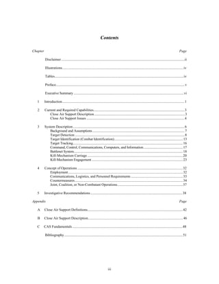 Contents 
Chapter Page 
Disclaimer..........................................................................................................................................ii 
Illustrations........................................................................................................................................iv 
Tables................................................................................................................................................iv 
Preface................................................................................................................................................v 
Executive Summary ...........................................................................................................................vi 
1 Introduction.........................................................................................................................................1 
2 Current and Required Capabilities......................................................................................................3 
Close Air Support Description .....................................................................................................3 
Close Air Support Issues ..............................................................................................................4 
3 System Description .............................................................................................................................6 
Background and Assumptions .......................................................................................................7 
Target Detection ...........................................................................................................................8 
Target Identification (Combat Identification)..............................................................................13 
Target Tracking...........................................................................................................................16 
Command, Control, Communications, Computers, and Information............................................17 
Battlenet System..........................................................................................................................18 
Kill-Mechanism Carriage ...........................................................................................................20 
Kill-Mechanism Engagement ......................................................................................................23 
4 Concept of Operations ......................................................................................................................32 
Employment ................................................................................................................................32 
Communications, Logistics, and Personnel Requirements ..........................................................33 
Countermeasures.........................................................................................................................34 
Joint, Coalition, or Non-Combatant Operations..........................................................................37 
5 Investigative Recommendations........................................................................................................38 
Appendix Page 
A Close Air Support Definitions...........................................................................................................42 
B Close Air Support Description..........................................................................................................46 
C CAS Fundamentals ............................................................................................................................48 
Bibliography.....................................................................................................................................51 
iii 
 