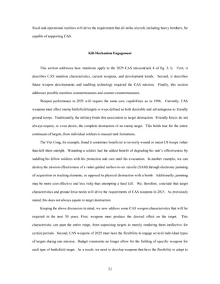 fiscal and operational realities will drive the requirement that all strike aircraft, including heavy bombers, be 
23 
capable of supporting CAS. 
Kill-Mechanism Engagement 
This section addresses how munitions apply to the 2025 CAS mission(task 4 of fig. 3-1). First, it 
describes CAS munition characteristics, current weapons, and development trends. Second, it describes 
future weapon developments and enabling technology required the CAS mission. Finally, this section 
addresses possible munition countermeasures and counter-countermeasures. 
Weapon performance in 2025 will require the same core capabilities as in 1996. Currently, CAS 
weapons must affect enemy battlefield targets in ways defined as both desirable and advantageous to friendly 
ground troops. Traditionally, the military limits this association to target destruction. Friendly forces do not 
always require, or even desire, the complete destruction of an enemy target. This holds true for the entire 
continuum of targets, from individual soldiers to massed tank formations. 
The Viet Cong, for example, found it sometimes beneficial to severely wound or maim US troops rather 
than kill them outright. Wounding a soldier had the added benefit of degrading his unit’s effectiveness by 
saddling his fellow soldiers with his protection and care until his evacuation. In another example, we can 
destroy the mission effectiveness of a radar-guided surface-to-air missile (SAM) through electronic jamming 
of acquisition or tracking elements, as opposed to physical destruction with a bomb. Additionally, jamming 
may be more cost-effective and less risky than attempting a hard kill. We, therefore, conclude that target 
characteristics and ground force needs will drive the requirements of CAS weapons in 2025. As previously 
stated, this does not always equate to target destruction. 
Keeping the above discussion in mind, we now address some CAS weapon characteristics that will be 
required in the next 30 years. First, weapons must produce the desired effect on the target. This 
characteristic can span the entire range, from vaporizing targets to merely rendering them ineffective for 
certain periods. Second, CAS weapons of 2025 must have the flexibility to engage several individual types 
of targets during one mission. Budget constraints no longer allow for the fielding of specific weapons for 
each type of battlefield target. As a result, we need to develop weapons that have the flexibility to adapt to 
 