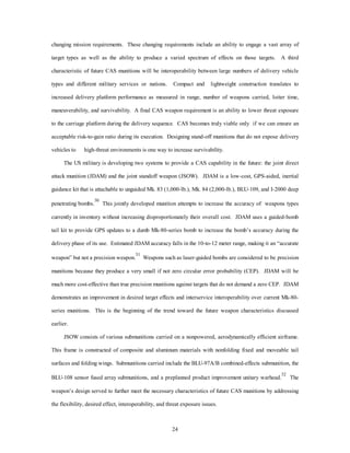 changing mission requirements. These changing requirements include an ability to engage a vast array of 
target types as well as the ability to produce a varied spectrum of effects on those targets. A third 
characteristic of future CAS munitions will be interoperability between large numbers of delivery vehicle 
types and different military services or nations. Compact and lightweight construction translates to 
increased delivery platform performance as measured in range, number of weapons carried, loiter time, 
maneuverability, and survivability. A final CAS weapon requirement is an ability to lower threat exposure 
to the carriage platform during the delivery sequence. CAS becomes truly viable only if we can ensure an 
acceptable risk-to-gain ratio during its execution. Designing stand-off munitions that do not expose delivery 
vehicles to high-threat environments is one way to increase survivability. 
The US military is developing two systems to provide a CAS capability in the future: the joint direct 
attack munition (JDAM) and the joint standoff weapon (JSOW). JDAM is a low-cost, GPS-aided, inertial 
guidance kit that is attachable to unguided Mk. 83 (1,000-lb.), Mk. 84 (2,000-lb.), BLU-109, and I-2000 deep 
penetrating bombs.30 This jointly developed munition attempts to increase the accuracy of weapons types 
currently in inventory without increasing disproportionately their overall cost. JDAM uses a guided-bomb 
tail kit to provide GPS updates to a dumb Mk-80-series bomb to increase the bomb’s accuracy during the 
delivery phase of its use. Estimated JDAM accuracy falls in the 10-to-12 meter range, making it an “accurate 
weapon” but not a precision weapon.31 Weapons such as laser-guided bombs are considered to be precision 
munitions because they produce a very small if not zero circular error probability (CEP). JDAM will be 
much more cost-effective than true precision munitions against targets that do not demand a zero CEP. JDAM 
demonstrates an improvement in desired target effects and interservice interoperability over current Mk-80- 
series munitions. This is the beginning of the trend toward the future weapon characteristics discussed 
24 
earlier. 
JSOW consists of various submunitions carried on a nonpowered, aerodynamically efficient airframe. 
This frame is constructed of composite and aluminum materials with nonfolding fixed and moveable tail 
surfaces and folding wings. Submunitions carried include the BLU-97A/B combined-effects submunition, the 
BLU-108 sensor fused array submunitions, and a preplanned product improvement unitary warhead.32 The 
weapon’s design served to further meet the necessary characteristics of future CAS munitions by addressing 
the flexibility, desired effect, interoperability, and threat exposure issues. 
 