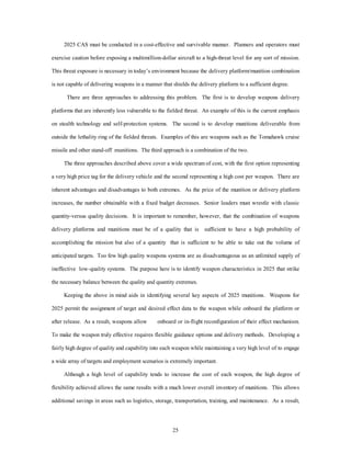 2025 CAS must be conducted in a cost-effective and survivable manner. Planners and operators must 
exercise caution before exposing a multimillion-dollar aircraft to a high-threat level for any sort of mission. 
This threat exposure is necessary in today’s environment because the delivery platform/munition combination 
is not capable of delivering weapons in a manner that shields the delivery platform to a sufficient degree. 
There are three approaches to addressing this problem. The first is to develop weapons delivery 
platforms that are inherently less vulnerable to the fielded threat. An example of this is the current emphasis 
on stealth technology and self-protection systems. The second is to develop munitions deliverable from 
outside the lethality ring of the fielded threats. Examples of this are weapons such as the Tomahawk cruise 
missile and other stand-off munitions. The third approach is a combination of the two. 
The three approaches described above cover a wide spectrum of cost, with the first option representing 
a very high price tag for the delivery vehicle and the second representing a high cost per weapon. There are 
inherent advantages and disadvantages to both extremes. As the price of the munition or delivery platform 
increases, the number obtainable with a fixed budget decreases. Senior leaders must wrestle with classic 
quantity-versus quality decisions. It is important to remember, however, that the combination of weapons 
delivery platforms and munitions must be of a quality that is sufficient to have a high probability of 
accomplishing the mission but also of a quantity that is sufficient to be able to take out the volume of 
anticipated targets. Too few high quality weapons systems are as disadvantageous as an unlimited supply of 
ineffective low-quality systems. The purpose here is to identify weapon characteristics in 2025 that strike 
the necessary balance between the quality and quantity extremes. 
Keeping the above in mind aids in identifying several key aspects of 2025 munitions. Weapons for 
2025 permit the assignment of target and desired effect data to the weapon while onboard the platform or 
after release. As a result, weapons allow onboard or in-flight reconfiguration of their effect mechanism. 
To make the weapon truly effective requires flexible guidance options and delivery methods. Developing a 
fairly high degree of quality and capability into each weapon while maintaining a very high level of to engage 
a wide array of targets and employment scenarios is extremely important. 
Although a high level of capability tends to increase the cost of each weapon, the high degree of 
flexibility achieved allows the same results with a much lower overall inventory of munitions. This allows 
additional savings in areas such as logistics, storage, transportation, training, and maintenance. As a result, 
25 
 