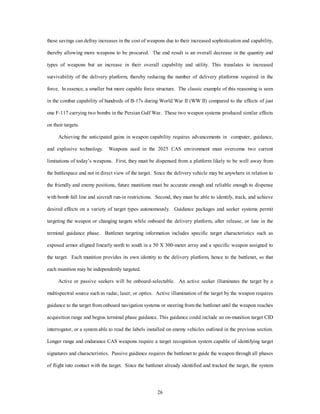 these savings can defray increases in the cost of weapons due to their increased sophistication and capability, 
thereby allowing more weapons to be procured. The end result is an overall decrease in the quantity and 
types of weapons but an increase in their overall capability and utility. This translates to increased 
survivability of the delivery platform, thereby reducing the number of delivery platforms required in the 
force. In essence, a smaller but more capable force structure. The classic example of this reasoning is seen 
in the combat capability of hundreds of B-17s during World War II (WW II) compared to the effects of just 
one F-117 carrying two bombs in the Persian Gulf War. These two weapon systems produced similar effects 
26 
on their targets. 
Achieving the anticipated gains in weapon capability requires advancements in computer, guidance, 
and explosive technology. Weapons used in the 2025 CAS environment must overcome two current 
limitations of today’s weapons. First, they must be dispensed from a platform likely to be well away from 
the battlespace and not in direct view of the target. Since the delivery vehicle may be anywhere in relation to 
the friendly and enemy positions, future munitions must be accurate enough and reliable enough to dispense 
with bomb fall line and aircraft run-in restrictions. Second, they must be able to identify, track, and achieve 
desired effects on a variety of target types autonomously. Guidance packages and seeker systems permit 
targeting the weapon or changing targets while onboard the delivery platform, after release, or late in the 
terminal guidance phase. Battlenet targeting information includes specific target characteristics such as 
exposed armor aligned linearly north to south in a 50 X 300-meter array and a specific weapon assigned to 
the target. Each munition provides its own identity to the delivery platform, hence to the battlenet, so that 
each munition may be independently targeted. 
Active or passive seekers will be onboard-selectable. An active seeker illuminates the target by a 
multispectral source such as radar, laser, or optics. Active illumination of the target by the weapon requires 
guidance to the target from onboard navigation systems or steering from the battlenet until the weapon reaches 
acquisition range and begins terminal phase guidance. This guidance could include an on-munition target CID 
interrogator, or a system able to read the labels installed on enemy vehicles outlined in the previous section. 
Longer range and endurance CAS weapons require a target recognition system capable of identifying target 
signatures and characteristics. Passive guidance requires the battlenet to guide the weapon through all phases 
of flight into contact with the target. Since the battlenet already identified and tracked the target, the system 
 
