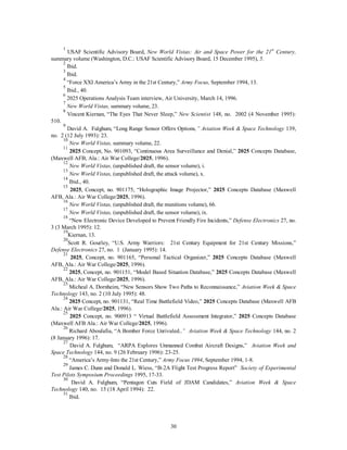 1 USAF Scientific Advisory Board, New World Vistas: Air and Space Power for the 21st Century, 
summary volume (Washington, D.C.: USAF Scientific Advisory Board, 15 December 1995), 5. 
2 Ibid. 
3 Ibid. 
4 “Force XXI America’s Army in the 21st Century,” Army Focus, September 1994, 13. 
5 Ibid., 40. 
6 2025 Operations Analysis Team interview, Air University, March 14, 1996. 
7 
New World Vistas, summary volume, 23. 
8 Vincent Kiernan, “The Eyes That Never Sleep,” New Scientist 148, no. 2002 (4 November 1995): 
30 
510. 
9 David A. Fulghum, “Long Range Sensor Offers Options,” Aviation Week & Space Technology 139, 
no. 2 (12 July 1993): 23. 
10 
New World Vistas, summary volume, 22. 
11 2025 Concept, No. 901093, “Continuous Area Surveillance and Denial,” 2025 Concepts Database, 
(Maxwell AFB, Ala.: Air War College/2025, 1996). 
12 
New World Vistas, (unpublished draft, the sensor volume), i. 
13 
New World Vistas, (unpublished draft, the attack volume), x. 
14 Ibid., 40. 
15 2025, Concept, no. 901175, “Holographic Image Projector,” 2025 Concepts Database (Maxwell 
AFB, Ala.: Air War College/2025, 1996). 
16 
New World Vistas, (unpublished draft, the munitions volume), 66. 
17 
New World Vistas, (unpublished draft, the sensor volume), ix. 
18 “New Electronic Device Developed to Prevent Friendly Fire Incidents,” Defense Electronics 27, no. 
3 (3 March 1995): 12. 
19Kiernan, 13. 
20Scott R. Gourley, “U.S. Army Warriors: 21st Century Equipment for 21st Century Missions,” 
Defense Electronics 27, no. 1 (January 1995): 14. 
21 2025, Concept, no. 901165, “Personal Tactical Organizer,” 2025 Concepts Database (Maxwell 
AFB, Ala.: Air War College/2025, 1996). 
22 2025, Concept, no. 901151, “Model Based Situation Database,” 2025 Concepts Database (Maxwell 
AFB, Ala.: Air War College/2025, 1996). 
23 Micheal A. Dornheim, “New Sensors Show Two Paths to Reconnaissance,” Aviation Week & Space 
Technology 143, no. 2 (10 July 1995): 48. 
24 2025 Concept, no. 901131, “Real Time Battlefield Video,” 2025 Concepts Database (Maxwell AFB 
Ala.: Air War College/2025, 1996). 
25 2025 Concept, no. 900913 “ Virtual Battlefield Assessment Integrator,” 2025 Concepts Database 
(Maxwell AFB Ala.: Air War College/2025, 1996). 
26 Richard Aboulafia, “A Bomber Force Unrivaled.,” Aviation Week & Space Technology 144, no. 2 
(8 January 1996): 17. 
27 David A. Fulghum, “ARPA Explores Unmanned Combat Aircraft Designs,” Aviation Week and 
Space Technology 144, no. 9 (26 February 1996): 23-25. 
28 “America’s Army-Into the 21st Century,” Army Focus 1994, September 1994, 1-8. 
29 James C. Dunn and Donald L. Wiess, “B-2A Flight Test Progress Report” Society of Experimental 
Test Pilots Symposium Proceedings 1995, 17-33. 
30 David A. Fulghum, “Pentagon Cuts Field of JDAM Candidates,” Aviation Week & Space 
Technology 140, no. 15 (18 April 1994): 22. 
31 Ibid. 
 