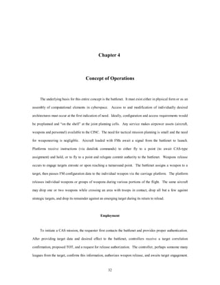 Chapter 4 
Concept of Operations 
The underlying basis for this entire concept is the battlenet. It must exist either in physical form or as an 
assembly of computational elements in cyberspace. Access to and modification of individually desired 
architectures must occur at the first indication of need. Ideally, configuration and access requirements would 
be preplanned and “on the shelf” at the joint planning cells. Any service makes airpower assets (aircraft, 
weapons and personnel) available to the CINC. The need for tactical mission planning is small and the need 
for weaponeering is negligible. Aircraft loaded with FMs await a signal from the battlenet to launch. 
Platforms receive instructions (via datalink commands) to either fly to a point (to await CAS-type 
assignment) and hold, or to fly to a point and relegate commit authority to the battlenet. Weapons release 
occurs to engage targets enroute or upon reaching a turnaround point. The battlenet assigns a weapon to a 
target, then passes FM configuration data to the individual weapon via the carriage platform. The platform 
releases individual weapons or groups of weapons during various portions of the flight. The same aircraft 
may drop one or two weapons while crossing an area with troops in contact, drop all but a few against 
strategic targets, and drop its remainder against an emerging target during its return to reload. 
Employment 
To initiate a CAS mission, the requester first contacts the battlenet and provides proper authentication. 
After providing target data and desired effect to the battlenet, controllers receive a target correlation 
confirmation, proposed TOT, and a request for release authorization. The controller, perhaps someone many 
leagues from the target, confirms this information, authorizes weapon release, and awaits target engagement. 
32 
 