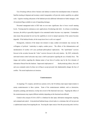 Use of tracking software allows business and industry to monitor the transshipment status of materials. 
Satellite tracking of shipment and inventory control transponders will provide similar capability on a global 
scale. Logistics tracking subsystems of the battlenet provide additional information to battle managers, with 
AI-monitored flags available to warn of impending shortages. 
Personnel management tasks in 2025 take on even more significance due to lower overall manning 
levels. Training must be continuous as new applications of technology take hold. As reliance on technology 
increases, the ability to gracefully degrade to less automated modes becomes very important. Commanders 
must ensure that personnel do not lose the capability to revert to manual operations if the system becomes 
degraded. If the battlenet breaks, do the troops know how to call in air support? 
Strategically, reduction of the human risk element in many combat environments may increase the 
willingness of political leadership to employ combat power. The effects of the dehumanization and 
mechanization of warfare will carry profound philosophical implications. The “push-button” warriors 
forecast in the seventies became the “video” warriors forecast in the early nineties. By 2025, technically 
motivated remote control advocates may cause a shift in perception regarding the use of deadly force. The 
images and realities regarding the inhuman nature of any form of warfare may be the first elements of 
information filtered from the battlenet. Impersonal employment of death-producing effects, from safe 
and cozy command centers by those not willing to accept personal risk, fundamentally changes the face of 
34 
conflict. The moral implications are immense. 
Countermeasures 
As targeting, C4I, weapons, and delivery systems evolve, the US military must expect improvements in 
enemy countermeasures to these systems. Some of the countermeasure methods, such as destruction, 
deception, jamming, and intrusion, overlap into several of the functional task areas. Negating the effects of 
the countermeasures may require different methods, depending on the functional area affected. 
Central to the concept of CAS in 2025 is a battlenet for data input, information management, targeting, 
and command and control. A decentralized battlenet keeps critical nodes to a minimum, that will not prevent 
a sophisticated enemy from targeting the net. Severing the input sources from the processing units involves 
 
