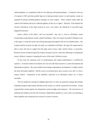 onboard guidance, or a combination of the two for midcourse and terminal guidance. A reduction in the size 
of weapons in 2025, plus the possible high cost of placing terminal sensors on each munition, creates an 
argument for placing command guidance packages on some weapons. These weapons remain under the 
control of the battlenet and receive offboard guidance all the way to impact. Therefore, if the battlenet has 
incorrect information on the target location by even a few meters, the likelihood of successful target 
36 
engagement decreases. 
Enemy vehicles of the future-- and even personnel-- may carry a close-in self-defense system 
incorporating a target detector, tracker, and kill mechanism. Once our weapon succeeded in finding its way 
to the target, it would still run the risk of being intercepted and negated in the last few hundred meters. Our 
weapons must be too quick, too agile, too smart, or a combination of all three. By smart, the weapon must be 
able to sense and react to outputs from the target such as lasers, radar, particle beams, or projectiles. 
Reaction consists of maneuvering by the weapon, closing its eyes for a short time, deflecting or disrupting the 
enemy’s defensive weapons, or targeting the source of the enemy’s defensive system. 
In any event, the continuous cycle of countermeasure and counter-countermeasure is prohibitively 
expensive. In fiscally limited environments, the risk exists that threat reactions to system development and 
deployment are ignored. The easiest method of preventing countermeasure development is to highly classify 
the newly developed capability. But this carries an increased price tag in security costs, and is in fact a 
tenuous solution. Compromise of any capability, especially in an information intense era is almost 
inevitable. 
The best method for ensuring war-fighting superiority is to have an acquisition strategy that includes 
preplanned program improvements and that tests the system in a realistic operational environment. Testing 
acquired threat systems against ours demonstrates system strengths and weaknesses. The increased use of 
modeling and simulation runs the risk of missing a hidden threat capability or, just as bad, overestimating a 
threat capability and wasting precious resources to counter a nonissue. 
 