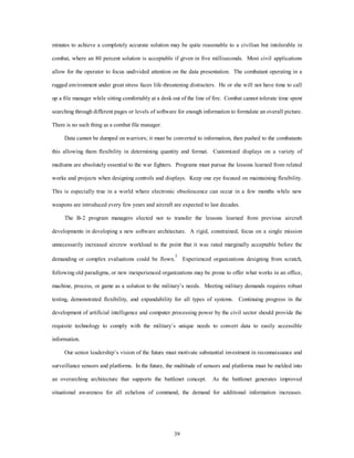 minutes to achieve a completely accurate solution may be quite reasonable to a civilian but intolerable in 
combat, where an 80 percent solution is acceptable if given in five milliseconds. Most civil applications 
allow for the operator to focus undivided attention on the data presentation. The combatant operating in a 
rugged environment under great stress faces life-threatening distracters. He or she will not have time to call 
up a file manager while sitting comfortably at a desk out of the line of fire. Combat cannot tolerate time spent 
searching through different pages or levels of software for enough information to formulate an overall picture. 
39 
There is no such thing as a combat file manager. 
Data cannot be dumped on warriors; it must be converted to information, then pushed to the combatants 
this allowing them flexibility in determining quantity and format. Customized displays on a variety of 
mediums are absolutely essential to the war fighters. Programs must pursue the lessons learned from related 
works and projects when designing controls and displays. Keep one eye focused on maintaining flexibility. 
This is especially true in a world where electronic obsolescence can occur in a few months while new 
weapons are introduced every few years and aircraft are expected to last decades. 
The B-2 program managers elected not to transfer the lessons learned from previous aircraft 
developments in developing a new software architecture. A rigid, constrained, focus on a single mission 
unnecessarily increased aircrew workload to the point that it was rated marginally acceptable before the 
demanding or complex evaluations could be flown.1 Experienced organizations designing from scratch, 
following old paradigms, or new inexperienced organizations may be prone to offer what works in an office, 
machine, process, or game as a solution to the military’s needs. Meeting military demands requires robust 
testing, demonstrated flexibility, and expandability for all types of systems. Continuing progress in the 
development of artificial intelligence and computer processing power by the civil sector should provide the 
requisite technology to comply with the military’s unique needs to convert data to easily accessible 
information. 
Our senior leadership’s vision of the future must motivate substantial investment in reconnaissance and 
surveillance sensors and platforms. In the future, the multitude of sensors and platforms must be melded into 
an overarching architecture that supports the battlenet concept. As the battlenet generates improved 
situational awareness for all echelons of command, the demand for additional information increases. 
 