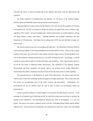 Therefore, the system of sensors providing data to the battlenet must permit room for rapid growth and 
40 
expansion. 
The string, composed of communications and datalinks, ties the pieces of the battlenet together. 
Security, speed, and bandwidth require ongoing research and development. 
Integrating improved weapon systems into the battlenet will vastly increase the capability of US forces 
to accomplish CAS. By 2025, all combat aircraft gain the ability to accomplish this mission 24 hours-a-day, 
regardless of the weather. Increased standoff range, quantum improvements in terminal guidance, sensing, 
and fusing enhance weapon effectiveness. Targeting flexibility and nonlethal capabilities add new 
dimensions to CAS operations. In the future, the air tasking order (ATO) may task individual weapons vice 
actual aircraft. 
The current evolution of aircraft is proceeding on the right track. The Department of Defense (DOD) is 
correctly placing emphasis on developing uninhabited and remotely piloted vehicles. These are the weapons 
platforms of the future. We will be able to find, identify, and attack targets at lower risk and ultimately lower 
cost via these platforms. Manned aircraft, however, will not be eliminated by 2025. Accordingly, we should 
continue to pursue improvements in aircraft performance and stealthiness. These improvements, however, 
are not the only means of enhancing combat effectiveness. The construction of the battlenet, weapons 
advancements, and better automation will greatly improve and prolong aircraft combat effectiveness. 
Improvements that enhance situational awareness will provide the maximum return in combat capability. 
The acquisition process is the foundation for much of this improvement. We need an improved cost-effective 
process that fields technology quickly and supports oversight requirements. The civilian sector aids 
this process by accomplishing most of the initial research and development. Unfortunately, new 
developments also aid our enemies, hence we must be able to exploit civil technologies before our 
adversaries do. 
Current acquisition methods are acknowledged to be unwieldy and unnecessarily restrictive. In the 
emerging era of extremely rapid technology growth, the acquisition system must accelerate to maximize the 
benefits of new capabilities. The phenomenon of “obsolescence while in development” is a very real 
hazard. The process also requires continued reform in the face of shrinking defense dollars and the defense 
industrial base. Using concurrent developmental and operational test processes reduces time and funding 
 