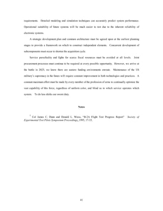 requirements. Detailed modeling and simulation techniques can accurately predict system performance. 
Operational suitability of future systems will be much easier to test due to the inherent reliability of 
41 
electronic systems. 
A strategic development plan and common architecture must be agreed upon at the earliest planning 
stages to provide a framework on which to construct independent elements. Concurrent development of 
subcomponents must occur to shorten the acquisition cycle. 
Service parochiality and fights for scarce fiscal resources must be avoided at all levels. Joint 
procurement processes must continue to be required at every possible opportunity. However, we arrive at 
the battle in 2025, we know there are austere funding environments enroute. Maintenance of the US 
military’s supremacy in the future will require constant improvement in both technologies and practices. A 
constant maximum effort must be made by every member of the profession of arms to continually optimize the 
vast capability of this force, regardless of uniform color, and blind as to which service operates which 
system. To do less shirks our sworn duty. 
Notes 
1 Col James C. Dunn and Donald L. Wiess, “B-2A Flight Test Progress Report” Society of 
Experimental Test Pilots Symposium Proceedings, 1995, 17-33. 
 