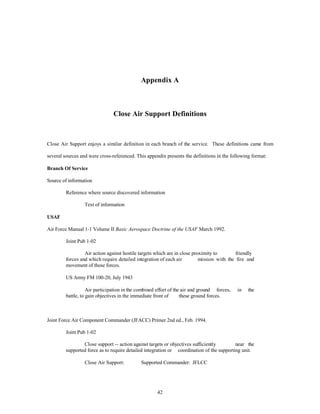 Appendix A 
Close Air Support Definitions 
Close Air Support enjoys a similar definition in each branch of the service. These definitions came from 
several sources and were cross-referenced. This appendix presents the definitions in the following format: 
42 
Branch Of Service 
Source of information 
Reference where source discovered information 
Text of information 
USAF 
Air Force Manual 1-1 Volume II Basic Aerospace Doctrine of the USAF March 1992. 
Joint Pub 1-02 
Air action against hostile targets which are in close proximity to friendly 
forces and which require detailed integration of each air mission with the fire and 
movement of those forces. 
US Army FM 100-20, July 1943 
Air participation in the combined effort of the air and ground forces, in the 
battle, to gain objectives in the immediate front of these ground forces. 
Joint Force Air Component Commander (JFACC) Primer 2nd ed., Feb. 1994. 
Joint Pub 1-02 
Close support -- action against targets or objectives sufficiently near the 
supported force as to require detailed integration or coordination of the supporting unit. 
Close Air Support: Supported Commander: JFLCC 
 