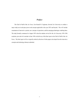 Preface 
The Chief of Staff of the Air Force, Gen Ronald R. Fogleman, directed Air University to conduct a 
major study on air and space power and concepts applicable to the year 2025 and beyond. This will include 
examination of innovative systems, new concepts of operations, and the emerging technologies enabling them. 
The study formally commenced in August 1995 when the students arrived for the Air University 1995-1996 
academic year and will conclude in June 1996 with delivery of the final report to the Chief of Staff of the Air 
Force. The final report will be a logically ordered collection of white papers developed from the innovative 
v 
concepts and technology abstracts submitted. 
 