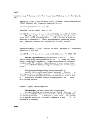 44 
ARMY 
United States Army, A Dictionary edited by Peter Tsouras, Garland Publishing,; Inc. New York & London 
1991. 
Department of Defense, US Army Air Defense Artillery Deployment: Chaparral/Vulcan/Stinger. 
FM 44-3. Washington, D.C.: Headquarters, Department of the Army. 
Attack Helicopter Operations. FM 17-50. 1984 
Operational Terms and Symbols. FM 101-5-1. 1985 
USA/USAF Doctrine for Joint Airborne and Tactical Airlift Operations. FM 100-27, 1985. 
Close Air Support is air action against enemy targets that are located close to 
friendly forces. Thus, the detailed integration of each air mission with the fire and 
movement of the enemy forces is required. Close air support is requested and approved 
by the support unit commander, and is controlled by the forward air controller. 
Department of Defense, US Army. Operations. FM 100-5. Washington, D.C.: Headquarters, 
Department of the Army, 1986. 
USA/USAF Doctrine for Joint Airborne and Tactical Airlift Operations. FM 100-27, 1985. 
Close Air Support Missions support land operations by attacking hostile 
targets in close proximity to friendly surface forces. Close air support can support 
offensive, counteroffensive, and defensive surface force operations with preplanned or 
immediate attacks. All preplanned and immediate close air support missions require 
access to the battlefield, timely intelligence, information, and accurate weapons 
delivery. 
Close air support enhances land force operations by providing the 
capability to deliver a wide range of weapons and massed firepower at 
decisive points. It can surprise the enemy, create opportunities for the maneuver or 
advance of friendly forces through shock action and concentrated attacks, protect the flanks 
of friendly forces, blunt enemy offensives, and protect the rear of land forces 
during retrograde operations. 
FM 100-26 Chapter 3, Air Support Operations 
Close air support is air attacks against hostile targets that are in 
proximity to friendly ground forces and that require detailed integration of 
each air mission with the fire and movement of those forces. The fixed wing CAS strikes 
are controlled by an element of the tactical air control system (TACS) operating 
with the supported maneuver unit. This element is responsive to the needs of the 
commander of the ground unit. 
NAVY 
 
