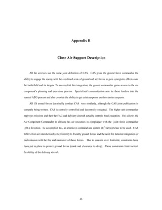 Appendix B 
Close Air Support Description 
All the services use the same joint definition of CAS. CAS gives the ground force commander the 
ability to engage the enemy with the combined arms of ground and air forces to gain synergistic effects over 
the battlefield and its targets. To accomplish this integration, the ground commander gains access to the air 
component’s planning and execution process. Specialized communication nets tie these leaders into the 
normal ATO process and also provide the ability to get crisis response on short notice requests. 
All US armed forces doctrinally conduct CAS very similarly, although the CAS joint publication is 
currently being written. CAS is centrally controlled and decentrally executed. The higher unit commander 
approves missions and then the FAC and delivery aircraft actually controls final execution. This allows the 
Air Component Commander to allocate his air resources in compliance with the joint force commander 
(JFC) direction. To accomplish this, an extensive command and control (C2) network has to be used. CAS 
differs from air interdiction by its proximity to friendly ground forces and the need for detailed integration of 
each mission with the fire and maneuver of those forces. Due to concern over fratricide, constraints have 
been put in place to protect ground forces (mark and clearance to drop). These constraints limit tactical 
46 
flexibility of the delivery aircraft. 
 