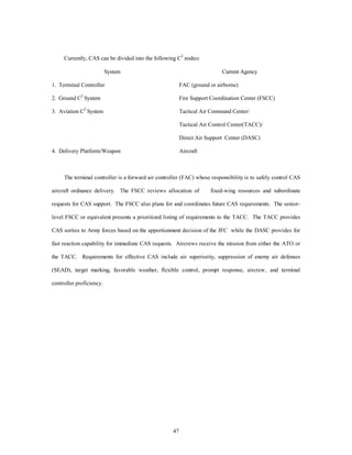 Currently, CAS can be divided into the following C2 nodes: 
System Current Agency 
1. Terminal Controller FAC (ground or airborne) 
2. Ground C2 System Fire Support Coordination Center (FSCC) 
3. Aviation C2 System Tactical Air Command Center/ 
47 
Tactical Air Control Center(TACC)/ 
Direct Air Support Center (DASC) 
4. Delivery Platform/Weapon Aircraft 
The terminal controller is a forward air controller (FAC) whose responsibility is to safely control CAS 
aircraft ordnance delivery. The FSCC reviews allocation of fixed-wing resources and subordinate 
requests for CAS support. The FSCC also plans for and coordinates future CAS requirements. The senior-level 
FSCC or equivalent presents a prioritized listing of requirements to the TACC. The TACC provides 
CAS sorties to Army forces based on the apportionment decision of the JFC while the DASC provides for 
fast reaction capability for immediate CAS requests. Aircrews receive the mission from either the ATO or 
the TACC. Requirements for effective CAS include air superiority, suppression of enemy air defenses 
(SEAD), target marking, favorable weather, flexible control, prompt response, aircrew, and terminal 
controller proficiency. 
 