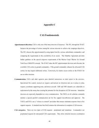 Appendix C 
CAS Fundamentals 
Apportionment/allocation. CAS is only one of the many missions of airpower. The JFC, through the JFACC 
balances the percentage of sorties among the various missions to achieve the campaign objectives. 
The JFC chooses this apportionment by using inputs from his various subordinate commanders and 
comparing the requirements to the availability of air assets. The Omnibus Agreement provides 
further guidance on the special airpower requirements of the Marine Corps' Marine Air Ground 
Task Force (MAGTF) concept. The JFACC takes the JFC apportionment decision and allocates the 
available CAS sorties to ground commanders. If the ground commander exhausts his allocated CAS 
sorties, he may request additional sorties. Conversely, he returns excess sorties to the JFACC for 
48 
use on other missions. 
Communications. FACs and other agencies pass detailed instructions on short notice to the aircrews. 
Specialized fire control, tactical air request, and tactical air direction nets are in place to plan, 
request, coordinate supporting arms, and direct aircraft. UHF and VHF channels are vulnerable to 
exploitation by the enemy thus creating the potential for the disruption of CAS missions. Immediate 
missions are especially dependent on voice communication. The FSCCs at all echelons constantly 
monitor a special parallel communication net for fire support deconfliction and approval. The 
TACCs and FCCs use a “silence-is-consent” procedure that ensures minimum response time to fire 
support requests. A standard nine-line brief contains the information to complete a CAS mission. 
CAS categories. There are two types of CAS requests: preplanned and immediate. Commanders use 
preplanned requests for anticipated CAS requirements. They allow detailed mission coordination 
 