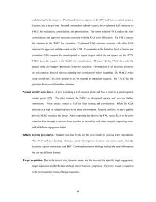 and planning by the aircrews. Preplanned missions appear on the ATO and have an actual target, a 
location, and a target time. Ground commanders submit requests for preplanned CAS missions to 
FSCCs for evaluation, consolidation, and prioritization. The senior echelon FSCC makes the final 
consolidation and approves missions consistent with the CAS sortie allocation. The FSCC passes 
the missions to the TACC for execution Preplanned CAS missions compete with other CAS 
missions for approval and placement on the ATO. Commanders at the battalion level or below use 
immediate CAS requests for unanticipated or urgent targets which do not appear on the ATO. 
FSCCs pass the request to the TACC for consideration. If approved, the TACC forwards the 
request to the Air Support Operations Center for execution. On immediate CAS missions, aircrews 
do not complete detailed mission planning and coordination before launching. The JFACC holds 
some aircraft on CAS alert (ground or air) to respond to immediate requests. The TACC has the 
49 
option to divert aircraft on other missions. 
Normal aircraft procedures. A pilot executing a CAS mission plans and flies a route to a predesignated 
contact point (CP). The pilot contacts the DASC or designated agency and receives further 
instructions. Pilots usually contact a FAC for final routing and coordination. Pilots fly CAS 
missions in a high or reduced surface-to-air threat environment. Aircraft, artillery, or naval gunfire 
provide SEAD to reduce this threat. After completing the mission, the FAC passes BDA to the pilot 
who then flies through a return-to-force corridor to deconflict with other aircraft, supporting arms, 
and air defense engagement zones. 
Inflight Briefing procedures. Standard nine-line briefs are the joint format for passing CAS information. 
The brief includes heading, distance, target description, location, elevation, mark, friendly 
locations, egress instructions, and TOT. Combined operation briefings include the same information 
but can use different formats. 
Target acquisition. Due to the tactical size, dynamic nature, and the necessity for specific target engagement, 
target acquisition can be the most difficult step of mission completion. Currently, visual recognition 
is the most common means of target acquisition. 
 