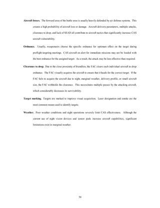 Aircraft losses. The forward area of the battle area is usually heavily defended by air defense systems. This 
creates a high probability of aircraft loss or damage. Aircraft delivery parameters, multiple attacks, 
clearance to drop, and lack of SEAD all contribute to aircraft tactics that significantly increase CAS 
50 
aircraft vulnerability. 
Ordnance. Usually, weaponeers choose the specific ordnance for optimum effect on the target during 
preflight targeting meetings. CAS aircraft on alert for immediate missions may not be loaded with 
the best ordnance for the assigned target. As a result, the attack may be less effective than required. 
Clearance to drop. Due to the close proximity of friendlies, the FAC clears each individual aircraft to drop 
ordnance. The FAC visually acquires the aircraft to ensure that it heads for the correct target. If the 
FAC fails to acquire the aircraft due to night, marginal weather, delivery profile, or small aircraft 
size, the FAC withholds the clearance. This necessitates multiple passes by the attacking aircraft, 
which considerably decreases its survivability. 
Target marking. Targets are marked to improve visual acquisition. Laser designation and smoke are the 
most common means used to identify targets. 
Weather. Poor weather conditions and night operations severely limit CAS effectiveness. Although the 
current use of night vision devices and sensor pods increase aircraft capabilities, significant 
limitations exist in marginal weather. 
 