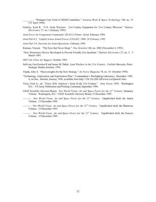 ________. “Pentagon Cuts Field of JDAM Candidates.” Aviation Week & Space Technology 140, no. 15 
52 
(18 April 1994). 
Gourley, Scott R. “U.S. Army Warriors: 21st Century Equipment for 21st Century Missions.” Defense 
Electronics 27, no. 1 (January 1995). 
Joint Force Air Component Commander (JFACC) Primer. 2d ed. February 1994. 
Joint Pub 0-2. Unified Action Armed Forces (UNAAF). 1986. 24 February 1995 
Joint Pub 3-0. Doctrine for Joint Operations. February 1995. 
Kiernan, Vincent. “The Eyes that Never Sleep.” New Scientist 148, no. 2002 (November 4, 1995). 
“New Electronics Device Developed to Prevent Friendly Fire Incidents.” Defense Electronics 27, no. 3, 3 
March 1995. 
OH 5-4A. Close Air Support. October 1985. 
Sullivan, Gen Gordon R and James M. Dubik. Land Warfare in the 21st Century. Carlisle Barracks, Penn.: 
Strategic Studies Institute, 1993. 
Tirpak, John A. “Heavyweights for the New Strategy.” Air Force Magazine 78, no. 10 (October 1995). 
“Technology, Exploration and Exploitation Plan.” Commandant’s Warfighting Laboratory. December 1995. 
4; on-line, Internet, January 1996, available from http://138.156.204.100/www/cwl/planch1.htm. 
Treyz, Fred A., ed.. “Force XXI, America’s Army In the 21st Century.” Army Focus 1994. Washington 
D.C.: US Army Publication and Printing Command, September 1994. 
USAF Scientific Advisory Board. New World Vistas: Air and Space Power for the 21st Century, Summary 
Volume. Washington, D.C.: USAF Scientific Advisory Board, 15 December 1995. 
———. New World Vistas: Air and Space Power for the 21st Century. Unpublished draft, the Attack 
Volume. 15 December 1995. 
———. New World Vistas: Air and Space Power for the 21st Century. Unpublished draft, the Munitions 
Volume. 15 December 1995. 
———. New World Vistas: Air and Space Power for the 21st Century. Unpublished draft, the Sensors 
Volume. 15 December 1995. 
