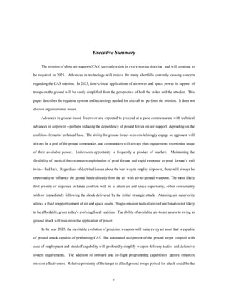 Executive Summary 
The mission of close air support (CAS) currently exists in every service doctrine and will continue to 
be required in 2025. Advances in technology will reduce the many shortfalls currently causing concern 
regarding the CAS mission. In 2025, time-critical applications of airpower and space power in support of 
troops on the ground will be vastly simplified from the perspective of both the tasker and the attacker. This 
paper describes the requisite systems and technology needed for aircraft to perform the mission. It does not 
vi 
discuss organizational issues. 
Advances in ground-based firepower are expected to proceed at a pace commensurate with technical 
advances in airpower --perhaps reducing the dependency of ground forces on air support, depending on the 
coalition elements’ technical base. The ability for ground forces to overwhelmingly engage an opponent will 
always be a goal of the ground commander, and commanders will always plan engagements to optimize usage 
of their available power. Unforeseen opportunity is frequently a product of warfare. Maintaining the 
flexibility of tactical forces ensures exploitation of good fortune and rapid response to good fortune’s evil 
twin— bad luck. Regardless of doctrinal issues about the best way to employ airpower, there will always be 
opportunity to influence the ground battle directly from the air with air-to-ground weapons. The most likely 
first priority of airpower in future conflicts will be to attain air and space superiority, either concurrently 
with or immediately following the shock delivered by the initial strategic attack. Attaining air superiority 
allows a fluid reapportionment of air and space assets. Single-mission tactical aircraft are luxuries not likely 
to be affordable, given today’s evolving fiscal realities. The ability of available air-to-air assets to swing to 
ground attack will maximize the application of power. 
In the year 2025, the inevitable evolution of precision weapons will make every air asset that is capable 
of ground attack capable of performing CAS. The automated assignment of the ground target coupled with 
ease of employment and standoff capability will profoundly simplify weapon delivery tactics and defensive 
system requirements. The addition of onboard and in-flight programming capabilities greatly enhances 
mission effectiveness. Relative proximity of the target to allied ground troops poised for attack could be the 
 