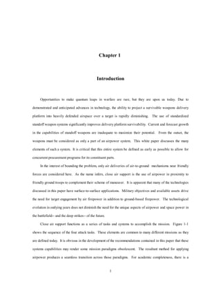 Chapter 1 
Introduction 
Opportunities to make quantum leaps in warfare are rare, but they are upon us today. Due to 
demonstrated and anticipated advances in technology, the ability to project a survivable weapons delivery 
platform into heavily defended airspace over a target is rapidly diminishing. The use of standardized 
standoff weapon systems significantly improves delivery platform survivability. Current and forecast growth 
in the capabilities of standoff weapons are inadequate to maximize their potential. From the outset, the 
weapons must be considered as only a part of an airpower system. This white paper discusses the many 
elements of such a system. It is critical that this entire system be defined as early as possible to allow for 
concurrent procurement programs for its constituent parts. 
In the interest of bounding the problem, only air deliveries of air-to-ground mechanisms near friendly 
forces are considered here. As the name infers, close air support is the use of airpower in proximity to 
friendly ground troops to complement their scheme of maneuver. It is apparent that many of the technologies 
discussed in this paper have surface-to-surface applications. Military objectives and available assets drive 
the need for target engagement by air firepower in addition to ground-based firepower. The technological 
evolution in outlying years does not diminish the need for the unique aspects of airpower and space power in 
1 
the battlefield-- and the deep strikes-- of the future. 
Close air support functions as a series of tasks and systems to accomplish the mission. Figure 1-1 
shows the sequence of the four attack tasks. These elements are common to many different missions as they 
are defined today. It is obvious in the development of the recommendations contained in this paper that these 
systems capabilities may render some mission paradigms obsolescent. The resultant method for applying 
airpower produces a seamless transition across those paradigms. For academic completeness, there is a 
 