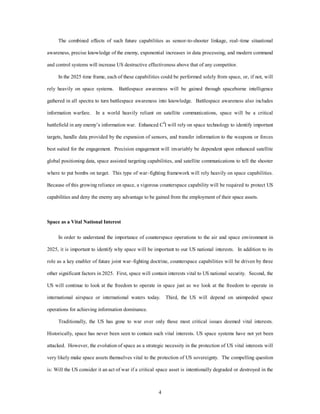 The combined effects of such future capabilities as sensor-to-shooter linkage, real–time situational 
awareness, precise knowledge of the enemy, exponential increases in data processing, and modern command 
and control systems will increase US destructive effectiveness above that of any competitor. 
In the 2025 time frame, each of these capabilities could be performed solely from space, or, if not, will 
rely heavily on space systems. Battlespace awareness will be gained through spaceborne intelligence 
gathered in all spectra to turn battlespace awareness into knowledge. Battlespace awareness also includes 
information warfare. In a world heavily reliant on satellite communications, space will be a critical 
battlefield in any enemy’s information war. Enhanced C4I will rely on space technology to identify important 
targets, handle data provided by the expansion of sensors, and transfer information to the weapons or forces 
best suited for the engagement. Precision engagement will invariably be dependent upon enhanced satellite 
global positioning data, space assisted targeting capabilities, and satellite communications to tell the shooter 
where to put bombs on target. This type of war–fighting framework will rely heavily on space capabilities. 
Because of this growing reliance on space, a vigorous counterspace capability will be required to protect US 
capabilities and deny the enemy any advantage to be gained from the employment of their space assets. 
4 
Space as a Vital National Interest 
In order to understand the importance of counterspace operations to the air and space environment in 
2025, it is important to identify why space will be important to our US national interests. In addition to its 
role as a key enabler of future joint war–fighting doctrine, counterspace capabilities will be driven by three 
other significant factors in 2025. First, space will contain interests vital to US national security. Second, the 
US will continue to look at the freedom to operate in space just as we look at the freedom to operate in 
international airspace or international waters today. Third, the US will depend on unimpeded space 
operations for achieving information dominance. 
Traditionally, the US has gone to war over only those most critical issues deemed vital interests. 
Historically, space has never been seen to contain such vital interests. US space systems have not yet been 
attacked. However, the evolution of space as a strategic necessity in the protection of US vital interests will 
very likely make space assets themselves vital to the protection of US sovereignty. The compelling question 
is: Will the US consider it an act of war if a critical space asset is intentionally degraded or destroyed in the 
 