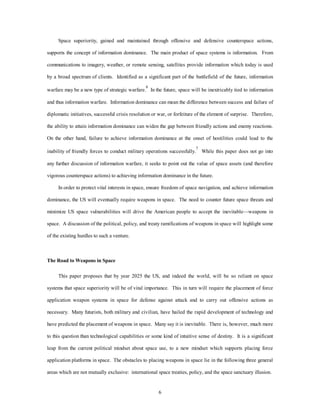 Space superiority, gained and maintained through offensive and defensive counterspace actions, 
supports the concept of information dominance. The main product of space systems is information. From 
communications to imagery, weather, or remote sensing, satellites provide information which today is used 
by a broad spectrum of clients. Identified as a significant part of the battlefield of the future, information 
warfare may be a new type of strategic warfare.6 In the future, space will be inextricably tied to information 
and thus information warfare. Information dominance can mean the difference between success and failure of 
diplomatic initiatives, successful crisis resolution or war, or forfeiture of the element of surprise. Therefore, 
the ability to attain information dominance can widen the gap between friendly actions and enemy reactions. 
On the other hand, failure to achieve information dominance at the onset of hostilities could lead to the 
inability of friendly forces to conduct military operations successfully.7 While this paper does not go into 
any further discussion of information warfare, it seeks to point out the value of space assets (and therefore 
vigorous counterspace actions) to achieving information dominance in the future. 
In order to protect vital interests in space, ensure freedom of space navigation, and achieve information 
dominance, the US will eventually require weapons in space. The need to counter future space threats and 
minimize US space vulnerabilities will drive the American people to accept the inevitable—weapons in 
space. A discussion of the political, policy, and treaty ramifications of weapons in space will highlight some 
6 
of the existing hurdles to such a venture. 
The Road to Weapons in Space 
This paper proposes that by year 2025 the US, and indeed the world, will be so reliant on space 
systems that space superiority will be of vital importance. This in turn will require the placement of force 
application weapon systems in space for defense against attack and to carry out offensive actions as 
necessary. Many futurists, both military and civilian, have hailed the rapid development of technology and 
have predicted the placement of weapons in space. Many say it is inevitable. There is, however, much more 
to this question than technological capabilities or some kind of intuitive sense of destiny. It is a significant 
leap from the current political mindset about space use, to a new mindset which supports placing force 
application platforms in space. The obstacles to placing weapons in space lie in the following three general 
areas which are not mutually exclusive: international space treaties, policy, and the space sanctuary illusion. 
 