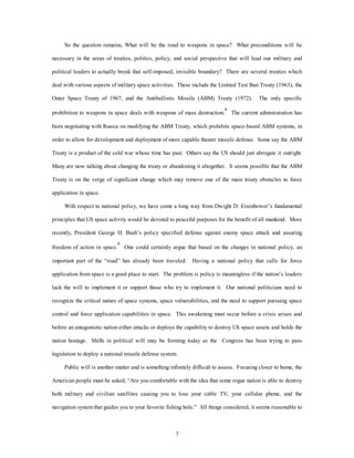 So the question remains, What will be the road to weapons in space? What preconditions will be 
necessary in the areas of treaties, politics, policy, and social perspective that will lead our military and 
political leaders to actually break that self-imposed, invisible boundary? There are several treaties which 
deal with various aspects of military space activities. These include the Limited Test Ban Treaty (1963), the 
Outer Space Treaty of 1967, and the Antiballistic Missile (ABM) Treaty (1972). The only specific 
prohibition to weapons in space deals with weapons of mass destruction.8 The current administration has 
been negotiating with Russia on modifying the ABM Treaty, which prohibits space-based ABM systems, in 
order to allow for development and deployment of more capable theater missile defense. Some say the ABM 
Treaty is a product of the cold war whose time has past. Others say the US should just abrogate it outright. 
Many are now talking about changing the treaty or abandoning it altogether. It seems possible that the ABM 
Treaty is on the verge of significant change which may remove one of the main treaty obstacles to force 
7 
application in space. 
With respect to national policy, we have come a long way from Dwight D. Eisenhower’s fundamental 
principles that US space activity would be devoted to peaceful purposes for the benefit of all mankind. More 
recently, President George H. Bush’s policy specified defense against enemy space attack and assuring 
freedom of action in space.9 One could certainly argue that based on the changes in national policy, an 
important part of the “road” has already been traveled. Having a national policy that calls for force 
application from space is a good place to start. The problem is policy is meaningless if the nation’s leaders 
lack the will to implement it or support those who try to implement it. Our national politicians need to 
recognize the critical nature of space systems, space vulnerabilities, and the need to support pursuing space 
control and force application capabilities in space. This awakening must occur before a crisis arises and 
before an antagonistic nation either attacks or deploys the capability to destroy US space assets and holds the 
nation hostage. Shifts in political will may be forming today as the Congress has been trying to pass 
legislation to deploy a national missile defense system. 
Public will is another matter and is something infinitely difficult to assess. Focusing closer to home, the 
American people must be asked, “Are you comfortable with the idea that some rogue nation is able to destroy 
both military and civilian satellites causing you to lose your cable TV, your cellular phone, and the 
navigation system that guides you to your favorite fishing hole.” All things considered, it seems reasonable to 
 