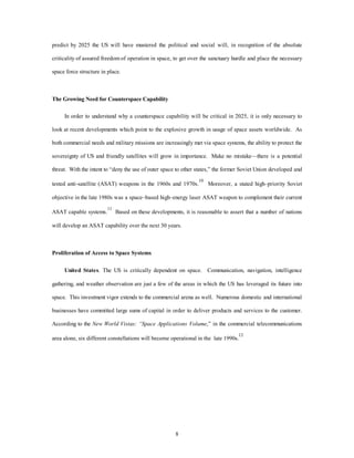predict by 2025 the US will have mustered the political and social will, in recognition of the absolute 
criticality of assured freedom of operation in space, to get over the sanctuary hurdle and place the necessary 
8 
space force structure in place. 
The Growing Need for Counterspace Capability 
In order to understand why a counterspace capability will be critical in 2025, it is only necessary to 
look at recent developments which point to the explosive growth in usage of space assets worldwide. As 
both commercial needs and military missions are increasingly met via space systems, the ability to protect the 
sovereignty of US and friendly satellites will grow in importance. Make no mistake—there is a potential 
threat. With the intent to “deny the use of outer space to other states,” the former Soviet Union developed and 
tested anti-satellite (ASAT) weapons in the 1960s and 1970s.10 Moreover, a stated high–priority Soviet 
objective in the late 1980s was a space–based high–energy laser ASAT weapon to complement their current 
ASAT capable systems.11 Based on these developments, it is reasonable to assert that a number of nations 
will develop an ASAT capability over the next 30 years. 
Proliferation of Access to Space Systems 
United States. The US is critically dependent on space. Communication, navigation, intelligence 
gathering, and weather observation are just a few of the areas in which the US has leveraged its future into 
space. This investment vigor extends to the commercial arena as well. Numerous domestic and international 
businesses have committed large sums of capital in order to deliver products and services to the customer. 
According to the New World Vistas: “Space Applications Volume,” in the commercial telecommunications 
area alone, six different constellations will become operational in the late 1990s.12 
 
