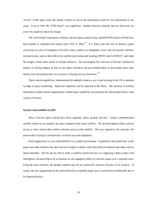 “owner” of the space asset, the enemy’s ability to access the information could be very detrimental to our 
cause. Even in 1991 the “CNN factor” was significant. Saddam Hussein certainly had his television on, 
10 
even if he could not talk to his troops. 
The Teal Group Corporation, a defense and aerospace analysis firm, identified 949 spacecraft that have 
been funded or scheduled for launch from 1995 to 2004.14 It is likely that the end of defense export 
restrictions on sales of computers will allow many countries to manipulate, store, and disseminate medium-resolution 
data, such as that offered by satellite positioning and tracking (SPOT) and LANDSAT, and make 
the imagery vastly more useful to foreign militaries. By encouraging US concerns to become commercial 
leaders in selling imagery as fine as one meter resolution, the government hopes to discourage many other 
nations from developing their own systems or buying services elsewhere.15 
These current capabilities, demonstrated by multiple countries, are a loud warning to the US to maintain 
its edge in space technology. Improved capability can be expected in the future. The increase in satellite 
information vendors means organizations without space capability can purchase the end product from a wide 
variety of sources. 
System Vulnerabilities in 2025 
Most, if not all, space systems have three segments: space, ground, and user. Using a communication 
satellite system as an example, the space segment is the actual satellite. The ground segment likely consists 
of one or more stations that control customer access to the satellite. The user segment is the customer, the 
person who is trying to communicate, as well as any user equipment. 
Each segment has its own vulnerabilities in a combat environment. Capabilities described later in this 
paper may make satellites the most lucrative targets to attack, while the political situation may make such an 
attack untenable. The US may be able to strike a satellite system because it is supplying a third country with 
intelligence, but unwilling to do so because we are engaged in talks of a delicate nature over a separate issue. 
Using the same rationale, the ground segment may be too politically sensitive because of its location. In 
reality, the user segment may be the most politically acceptable target, but it is practically invulnerable due to 
its dispersed nature. 
 