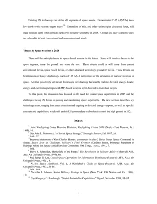 Existing US technology can strike all segments of space assets. Demonstrated F-15 (ASATs) takes 
low–earth–orbit systems targets today.16 Extensions of this, and other technologies discussed later, will 
make medium earth orbit and high earth orbit systems vulnerable in 2025. Ground and user segments today 
are vulnerable to both conventional and nonconventional attack. 
11 
Threats to Space Systems in 2025 
There will be multiple threats to space–based systems in the future. Some will involve threats to the 
space segment, some the ground, and some the user. These threats could or will come from current 
conventional forces, space–based forces, or other advanced technology ground/air forces. These threats can 
be extensions of today’s technology, such as F-15 ASAT derivatives or the detonation of nuclear weapons in 
space. Another possibility will result from leaps in technology that enable realistic directed energy, kinetic 
energy, and electromagnetic pulse (EMP) based weapons to be directed to individual targets. 
To this point, the discussion has focused on the need for counterspace capabilities in 2025 and the 
challenges facing US forces in gaining and maintaining space superiority. The next section describes key 
technology areas, ranging from space detection and targeting to directed energy weapons, as well as specific 
concepts and capabilities, which will enable US commanders to absolutely control the high ground in 2025. 
NOTES 
1 Joint Warfighting Center Doctrine Division, Warfighting Vision 2010 (Draft) (Fort Monroe, Va.: 
1995), 10. 
2 Gen John L. Piotrowski, “A Soviet Space Strategy,” Strategic Review, Fall 1987, 56. 
3 Ibid., 57. 
4 Prepared statements of Gen Charles Horner, commander in chief, United States Space Command, in 
Senate, Space Seen as Challenge, Military’s Final Frontier (Defense Issues, Prepared Statement to 
Hearings before the Senate Armed Services Committee, 90th Cong., 1 sess., 1993), 7. 
5 Ibid. 
6 Barry R. Schneider, “Battlefield of the Future,” The Revolution in Military Affairs (Maxwell AFB, 
Ala.: Air University Press, 1995), 80. 
7 Maj James G. Lee, Counterspace Operations for Information Dominance (Maxwell AFB, Ala.: Air 
University Press, 1995), 4. 
8 AU-18. Space Handbook. Vol. 1, A Warfighter’s Guide to Space (Maxwell AFB, Ala.: Air 
University Press, 1993), 55–56. 
9 Ibid., 103. 
10 Nicholas L. Johnson, Soviet Military Strategy in Space (New York: WW Norton and Co., 1986), 
155. 
11 Capt Gregory C. Radabaugh, “Soviet Antisatellite Capabilities,” Signal, December 1988, 81–83. 
 