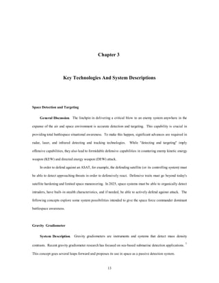 Chapter 3 
Key Technologies And System Descriptions 
13 
Space Detection and Targeting 
General Discussion. The linchpin in delivering a critical blow to an enemy system anywhere in the 
expanse of the air and space environment is accurate detection and targeting. This capability is crucial in 
providing total battlespace situational awareness. To make this happen, significant advances are required in 
radar, laser, and infrared detecting and tracking technologies. While "detecting and targeting" imply 
offensive capabilities, they also lead to formidable defensive capabilities in countering enemy kinetic energy 
weapon (KEW) and directed energy weapon (DEW) attack. 
In order to defend against an ASAT, for example, the defending satellite (or its controlling system) must 
be able to detect approaching threats in order to defensively react. Defensive traits must go beyond today's 
satellite hardening and limited space maneuvering. In 2025, space systems must be able to organically detect 
intruders, have built–in stealth characteristics, and if needed, be able to actively defend against attack. The 
following concepts explore some system possibilities intended to give the space force commander dominant 
battlespace awareness. 
Gravity Gradiometer 
System Description. Gravity gradiometers are instruments and systems that detect mass density 
contrasts. Recent gravity gradiometer research has focused on sea-based submarine detection applications. 1 
This concept goes several leaps forward and proposes its use in space as a passive detection system. 
 