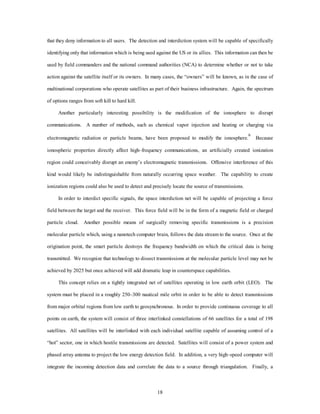 that they deny information to all users. The detection and interdiction system will be capable of specifically 
identifying only that information which is being used against the US or its allies. This information can then be 
used by field commanders and the national command authorities (NCA) to determine whether or not to take 
action against the satellite itself or its owners. In many cases, the “owners” will be known, as in the case of 
multinational corporations who operate satellites as part of their business infrastructure. Again, the spectrum 
18 
of options ranges from soft kill to hard kill. 
Another particularly interesting possibility is the modification of the ionosphere to disrupt 
communications. A number of methods, such as chemical vapor injection and heating or charging via 
electromagnetic radiation or particle beams, have been proposed to modify the ionosphere.6 Because 
ionospheric properties directly affect high–frequency communications, an artificially created ionization 
region could conceivably disrupt an enemy’s electromagnetic transmissions. Offensive interference of this 
kind would likely be indistinguishable from naturally occurring space weather. The capability to create 
ionization regions could also be used to detect and precisely locate the source of transmissions. 
In order to interdict specific signals, the space interdiction net will be capable of projecting a force 
field between the target and the receiver. This force field will be in the form of a magnetic field or charged 
particle cloud. Another possible means of surgically removing specific transmissions is a precision 
molecular particle which, using a nanotech computer brain, follows the data stream to the source. Once at the 
origination point, the smart particle destroys the frequency bandwidth on which the critical data is being 
transmitted. We recognize that technology to dissect transmissions at the molecular particle level may not be 
achieved by 2025 but once achieved will add dramatic leap in counterspace capabilities. 
This concept relies on a tightly integrated net of satellites operating in low earth orbit (LEO). The 
system must be placed in a roughly 250–300 nautical mile orbit in order to be able to detect transmissions 
from major orbital regions from low earth to geosynchronous. In order to provide continuous coverage to all 
points on earth, the system will consist of three interlinked constellations of 66 satellites for a total of 198 
satellites. All satellites will be interlinked with each individual satellite capable of assuming control of a 
“hot” sector, one in which hostile transmissions are detected. Satellites will consist of a power system and 
phased array antenna to project the low energy detection field. In addition, a very high–speed computer will 
integrate the incoming detection data and correlate the data to a source through triangulation. Finally, a 
 