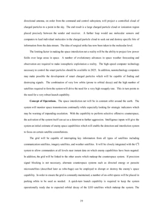 directional antenna, on order from the command and control subsystem, will project a controlled cloud of 
charged particles to a point in the sky. The end result is a large charged particle cloud or ionization region 
placed precisely between the sender and receiver. A further leap would use molecular sensors and 
computers to lead individual molecules in the charged particle cloud to seek out and destroy specific bits of 
information from the data stream. The idea of surgical strike has now been taken to the molecular level. 
The limiting factor in making the space interdiction net a reality will be the ability to project low power 
fields over large areas in space. A number of evolutionary advances in space weather forecasting and 
observation are required to make ionospheric exploitation a reality. The high–speed computer technology 
necessary to control the smart particles should be available in 2025. In addition, nanotechnology computers 
may make possible the development of smart charged particles which will be capable of finding and 
destroying signals. The combination of very low orbits (prone to orbital decay) and the high number of 
satellites required to form the system will drive the need for a very high resupply rate. This in turn points to 
19 
the need for a very robust launch capability. 
Concept of Operations. The space interdiction net will be in constant orbit around the earth. The 
system will monitor space transmissions continually while especially looking for strategic indicators which 
may be warning of impending escalation. With the capability to perform selective offensive counterspace, 
the activation of the system itself can act as a deterrent to further aggression. Intelligence inputs will give the 
system an initial estimate of enemy space capabilities which will enable the detection and interdiction system 
to focus on certain satellite constellations. 
The grid will be capable of interrupting key information from all types of satellites including 
communication satellites, imagery satellites, and weather satellites. It will be closely integrated with the C4I 
system to allow commanders at all levels near instant data on which enemy capabilities have been negated. 
In addition, the grid will be linked to the other assets which makeup the counterspace system. If precision 
signal blocking is not necessary, alternate counterspace systems such as directed energy or parasite 
microsatellites (described later as robo-bugs) can be employed to disrupt or destroy the enemy’s space 
capability. In order to ensure the grid is constantly maintained, a number of on–orbit spares will be placed in 
parking orbits to be used as needed. A quick-turn launch capability is required to keep the system 
operationally ready due to expected orbital decay of the LEO satellites which makeup the system. The 
 