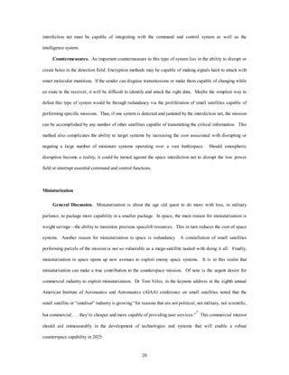 interdiction net must be capable of integrating with the command and control system as well as the 
20 
intelligence system. 
Countermeasures. An important countermeasure to this type of system lies in the ability to disrupt or 
create holes in the detection field. Encryption methods may be capable of making signals hard to attack with 
smart molecular munitions. If the sender can disguise transmissions or make them capable of changing while 
en route to the receiver, it will be difficult to identify and attack the right data. Maybe the simplest way to 
defeat this type of system would be through redundancy via the proliferation of small satellites capable of 
performing specific missions. Thus, if one system is detected and jammed by the interdiction net, the mission 
can be accomplished by any number of other satellites capable of transmitting the critical information. This 
method also complicates the ability to target systems by increasing the cost associated with disrupting or 
negating a large number of miniature systems operating over a vast battlespace. Should ionospheric 
disruption become a reality, it could be turned against the space interdiction net to disrupt the low power 
field or interrupt essential command and control functions. 
Miniaturization 
General Discussion. Miniaturization is about the age old quest to do more with less, in military 
parlance, to package more capability in a smaller package. In space, the main reason for miniaturization is 
weight savings—the ability to maximize precious spacelift resources. This in turn reduces the cost of space 
systems. Another reason for miniaturization in space is redundancy. A constellation of small satellites 
performing parcels of the mission is not so vulnerable as a mega-satellite tasked with doing it all. Finally, 
miniaturization in space opens up new avenues to exploit enemy space systems. It is in this realm that 
miniaturization can make a true contribution to the counterspace mission. Of note is the urgent desire for 
commercial industry to exploit miniaturization. Dr Tom Velez, in the keynote address at the eighth annual 
American Institute of Aeronautics and Astronautics (AIAA) conference on small satellites noted that the 
small satellite or “smallsat” industry is growing “for reasons that are not political, not military, not scientific, 
but commercial . . . they’re cheaper and more capable of providing user services.”7 This commercial interest 
should aid immeasurably in the development of technologies and systems that will enable a robust 
counterspace capability in 2025. 
 