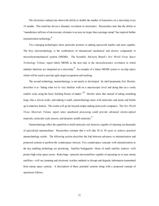 The electronics industry has shown the ability to double the number of transistors on a microchip every 
18 months. This trend has driven a dramatic revolution in electronics. Researchers note that the ability to 
“manufacture millions of microscopic elements in an area no larger than a postage stamp” has inspired further 
21 
miniaturization technology.8 
Two emerging technologies show particular promise in making spacecraft smaller and more capable. 
The first, microtechnology, is the combination of miniaturized mechanical and electric components in 
microelectromechanical systems (MEMS). The Scientific Advisory Board’s New World Vistas Space 
Technology Volume, report labels MEMS as the next step in the microelectronics revolution in which 
multiple functions are integrated on a microchip.9 An example of a future MEMS system is on-chip optics 
which will be used to provide agile target recognition and tracking. 
The second technology, nanotechnology, is not nearly as developed. Its chief proponent, Eric Drexler, 
describes it as “taking what we’re very familiar with on a macroscopic level and doing that on a vastly 
smaller scale using the basic building blocks of matter.”10 Drexler notes that instead of taking something 
large, like a silicon wafer, and making it small, nanotechnology starts with molecules and atoms and builds 
up in tinkertoy fashion. The results will go far beyond simply making atom-scale computers. The New World 
Vistas Materials Volume report notes nanobased processing could provide advanced electro-optical 
materials, molecular scale sensors, and dynamic stealth materials.11 
Nanotechnology offers the capability to build molecule-size factories capable of churning out thousands 
of specialized nanomachines. Researchers estimate that it will take 20 to 30 years to achieve practical 
nanotechnology results. The following section describes the link between advances in miniaturization and 
proposed systems to perform the counterspace mission. Two counterspace concepts with miniaturization as 
the key enabling technology are promising. Satellite bodyguards—fleets of small satellite sentries—will 
protect high value space assets. Robo-bugs—parasite microsatellites capable of operating on or near enemy 
satellites—will use jamming and electronic warfare methods to disrupt and degrade information transmitted 
from enemy space systems. A description of these potential systems along with a proposed concept of 
operations follows. 
 