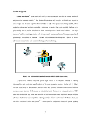 22 
Satellite Bodyguards 
System Description.12 In the years 2000–2005, we can expect a rapid growth in the average number of 
payloads being launched annually.13 The decades following that will probably see launch rates grow at a 
much steeper rate. In order to protect the vast number of high–value space assets orbiting in 2025, active 
defensive systems must be able to respond to a wide range of threats. One way to meet this challenge is to 
place a large fleet of satellite bodyguards in orbits containing critical US and allied satellites. The large 
number of satellites requiring protection will drive an equally large constellation of bodyguards capable of 
performing a wide variety of functions. The most efficient means of achieving such a goal is to pursue 
advances in miniaturization such as microtechnology and nanotechnology. 
Figure 3-4. Satellite Bodyguards Protecting a High–Value Space Asset. 
A space–based satellite bodyguard system might consist of an integrated network of orbiting 
microsatellites each performing specific subsets of the space protection mission. Similar to P-51 fighter 
aircrafts flying escort for B-17 bombers in World War II, this system of satellites will be required to detect 
enemy presence, determine the threat, and act to defeat the threat. However, the bodyguard system of 2025 
must take this idea one step further and capitalize on miniaturization to make bodyguards weight and cost 
effective. The best way to accomplish this is through what Col Richard Szafranski and Dr Martin Libicki, air 
and space visionaries, call a meta-system.14 A meta-system is composed of individual systems working 
 