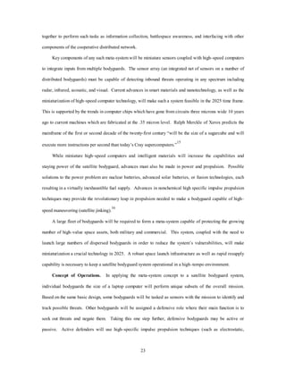 together to perform such tasks as information collection, battlespace awareness, and interfacing with other 
23 
components of the cooperative distributed network. 
Key components of any such meta-system will be miniature sensors coupled with high–speed computers 
to integrate inputs from multiple bodyguards. The sensor array (an integrated net of sensors on a number of 
distributed bodyguards) must be capable of detecting inbound threats operating in any spectrum including 
radar, infrared, acoustic, and visual. Current advances in smart materials and nanotechnology, as well as the 
miniaturization of high–speed computer technology, will make such a system feasible in the 2025 time frame. 
This is supported by the trends in computer chips which have gone from circuits three microns wide 10 years 
ago to current machines which are fabricated at the .35 micron level. Ralph Merckle of Xerox predicts the 
mainframe of the first or second decade of the twenty-first century “will be the size of a sugarcube and will 
execute more instructions per second than today’s Cray supercomputers.”15 
While miniature high–speed computers and intelligent materials will increase the capabilities and 
staying power of the satellite bodyguard, advances must also be made in power and propulsion. Possible 
solutions to the power problem are nuclear batteries, advanced solar batteries, or fusion technologies, each 
resulting in a virtually inexhaustible fuel supply. Advances in nonchemical high specific impulse propulsion 
techniques may provide the revolutionary leap in propulsion needed to make a bodyguard capable of high– 
speed maneuvering (satellite jinking).16 
A large fleet of bodyguards will be required to form a meta-system capable of protecting the growing 
number of high–value space assets, both military and commercial. This system, coupled with the need to 
launch large numbers of dispersed bodyguards in order to reduce the system’s vulnerabilities, will make 
miniaturization a crucial technology in 2025. A robust space launch infrastructure as well as rapid resupply 
capability is necessary to keep a satellite bodyguard system operational in a high–tempo environment. 
Concept of Operations. In applying the meta-system concept to a satellite bodyguard system, 
individual bodyguards the size of a laptop computer will perform unique subsets of the overall mission. 
Based on the same basic design, some bodyguards will be tasked as sensors with the mission to identify and 
track possible threats. Other bodyguards will be assigned a defensive role where their main function is to 
seek out threats and negate them. Taking this one step further, defensive bodyguards may be active or 
passive. Active defenders will use high–specific impulse propulsion techniques (such as electrostatic, 
 