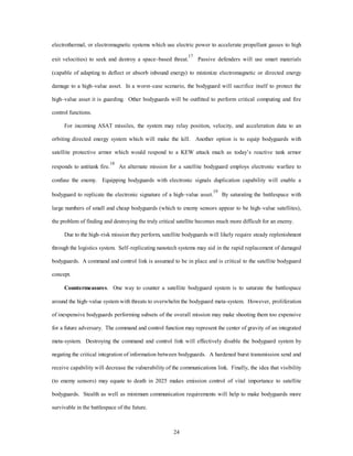 electrothermal, or electromagnetic systems which use electric power to accelerate propellant gasses to high 
exit velocities) to seek and destroy a space–based threat.17 Passive defenders will use smart materials 
(capable of adapting to deflect or absorb inbound energy) to minimize electromagnetic or directed energy 
damage to a high–value asset. In a worst–case scenario, the bodyguard will sacrifice itself to protect the 
high–value asset it is guarding. Other bodyguards will be outfitted to perform critical computing and fire 
24 
control functions. 
For incoming ASAT missiles, the system may relay position, velocity, and acceleration data to an 
orbiting directed energy system which will make the kill. Another option is to equip bodyguards with 
satellite protective armor which would respond to a KEW attack much as today’s reactive tank armor 
responds to antitank fire.18 An alternate mission for a satellite bodyguard employs electronic warfare to 
confuse the enemy. Equipping bodyguards with electronic signals duplication capability will enable a 
bodyguard to replicate the electronic signature of a high–value asset.19 By saturating the battlespace with 
large numbers of small and cheap bodyguards (which to enemy sensors appear to be high–value satellites), 
the problem of finding and destroying the truly critical satellite becomes much more difficult for an enemy. 
Due to the high–risk mission they perform, satellite bodyguards will likely require steady replenishment 
through the logistics system. Self–replicating nanotech systems may aid in the rapid replacement of damaged 
bodyguards. A command and control link is assumed to be in place and is critical to the satellite bodyguard 
concept. 
Countermeasures. One way to counter a satellite bodyguard system is to saturate the battlespace 
around the high–value system with threats to overwhelm the bodyguard meta-system. However, proliferation 
of inexpensive bodyguards performing subsets of the overall mission may make shooting them too expensive 
for a future adversary. The command and control function may represent the center of gravity of an integrated 
meta-system. Destroying the command and control link will effectively disable the bodyguard system by 
negating the critical integration of information between bodyguards. A hardened burst transmission send and 
receive capability will decrease the vulnerability of the communications link. Finally, the idea that visibility 
(to enemy sensors) may equate to death in 2025 makes emission control of vital importance to satellite 
bodyguards. Stealth as well as minimum communication requirements will help to make bodyguards more 
survivable in the battlespace of the future. 
 