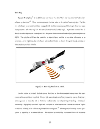 25 
Robo-Bug 
System Description.20 In his 2,500–year–old classic The Art of War, Sun Tzu states that “all warfare 
is based on deception.”21 Those words continue to ring true today in the realm of space warfare. The idea 
of a robo-bug is to use small satellites, equipped with stealth or cloaking capability, to get close to a target 
enemy satellite. The robo-bug will then take on characteristics of the target. A plausible scenario has an 
undetected robo-bug satellite affixing itself to a navigation satellite similar to the Global positioning satellite 
(GPS). The robo-bug will have the capability to detect when a satellite is providing information to an 
adversary. At the right time, the robo-bug is activated and begins to disrupt the signal through jamming or 
other electronic warfare methods. 
Figure 3-5. Robo-bug Microsats in Action. 
Another option is to attack the link system, described as the electromagnetic energy used for space 
system uplink, downlink, or crosslink. Given a link segment made up of electromagnetic energy, the primary 
technology used to attack the link is electronic warfare in the way of jamming or spoofing. Jamming is 
transmitting a high–power electronic signal that causes the bit error in a satellite’s uplink or downlink signals 
to increase, resulting in the satellite or ground station losing lock.22 Spoofing involves taking over a space 
system by appearing as an authorized user. An example is establishing a command link with an enemy 
 