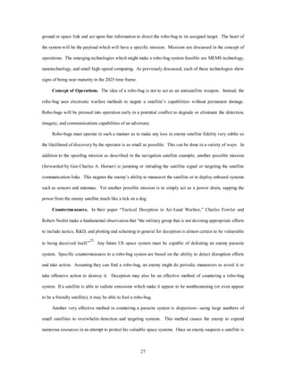ground or space link and act upon that information to direct the robo-bug to its assigned target. The heart of 
the system will be the payload which will have a specific mission. Missions are discussed in the concept of 
operations. The emerging technologies which might make a robo-bug system feasible are MEMS technology, 
nanotechnology, and small high–speed computing. As previously discussed, each of these technologies show 
27 
signs of being near maturity in the 2025 time frame. 
Concept of Operations. The idea of a robo-bug is not to act as an antisatellite weapon. Instead, the 
robo-bug uses electronic warfare methods to negate a satellite’s capabilities without permanent damage. 
Robo-bugs will be pressed into operation early in a potential conflict to degrade or eliminate the detection, 
imagery, and communications capabilities of an adversary. 
Robo-bugs must operate in such a manner as to make any loss in enemy satellite fidelity very subtle so 
the likelihood of discovery by the operator is as small as possible. This can be done in a variety of ways. In 
addition to the spoofing mission as described in the navigation satellite example, another possible mission 
(forwarded by Gen Charles A. Horner) is jamming or intruding the satellite signal or targeting the satellite 
communication links. This negates the enemy’s ability to maneuver the satellite or to deploy onboard systems 
such as sensors and antennas. Yet another possible mission is to simply act as a power drain, sapping the 
power from the enemy satellite much like a tick on a dog. 
Countermeasures. In their paper “Tactical Deception in Air-Land Warfare,” Charles Fowler and 
Robert Nesbit make a fundamental observation that “the military group that is not devoting appropriate efforts 
to include tactics, R&D, and plotting and scheming in general for deception is almost certain to be vulnerable 
to being deceived itself.”25 Any future US space system must be capable of defeating an enemy parasite 
system. Specific countermeasures to a robo-bug system are based on the ability to detect disruption efforts 
and take action. Assuming they can find a robo-bug, an enemy might do periodic maneuvers to avoid it or 
take offensive action to destroy it. Deception may also be an effective method of countering a robo-bug 
system. If a satellite is able to radiate emissions which make it appear to be nonthreatening (or even appear 
to be a friendly satellite), it may be able to fool a robo-bug. 
Another very effective method in countering a parasite system is dispersion—using large numbers of 
small satellites to overwhelm detection and targeting systems. This method causes the enemy to expend 
numerous resources in an attempt to protect his valuable space systems. Once an enemy suspects a satellite is 
 