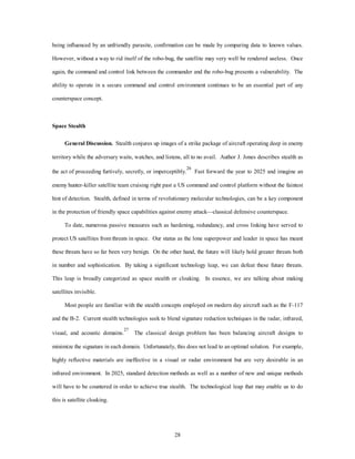 being influenced by an unfriendly parasite, confirmation can be made by comparing data to known values. 
However, without a way to rid itself of the robo-bug, the satellite may very well be rendered useless. Once 
again, the command and control link between the commander and the robo-bug presents a vulnerability. The 
ability to operate in a secure command and control environment continues to be an essential part of any 
28 
counterspace concept. 
Space Stealth 
General Discussion. Stealth conjures up images of a strike package of aircraft operating deep in enemy 
territory while the adversary waits, watches, and listens, all to no avail. Author J. Jones describes stealth as 
the act of proceeding furtively, secretly, or imperceptibly.26 Fast forward the year to 2025 and imagine an 
enemy hunter-killer satellite team cruising right past a US command and control platform without the faintest 
hint of detection. Stealth, defined in terms of revolutionary molecular technologies, can be a key component 
in the protection of friendly space capabilities against enemy attack—classical defensive counterspace. 
To date, numerous passive measures such as hardening, redundancy, and cross linking have served to 
protect US satellites from threats in space. Our status as the lone superpower and leader in space has meant 
these threats have so far been very benign. On the other hand, the future will likely hold greater threats both 
in number and sophistication. By taking a significant technology leap, we can defeat these future threats. 
This leap is broadly categorized as space stealth or cloaking. In essence, we are talking about making 
satellites invisible. 
Most people are familiar with the stealth concepts employed on modern day aircraft such as the F-117 
and the B-2. Current stealth technologies seek to blend signature reduction techniques in the radar, infrared, 
visual, and acoustic domains.27 The classical design problem has been balancing aircraft designs to 
minimize the signature in each domain. Unfortunately, this does not lead to an optimal solution. For example, 
highly reflective materials are ineffective in a visual or radar environment but are very desirable in an 
infrared environment. In 2025, standard detection methods as well as a number of new and unique methods 
will have to be countered in order to achieve true stealth. The technological leap that may enable us to do 
this is satellite cloaking. 
 