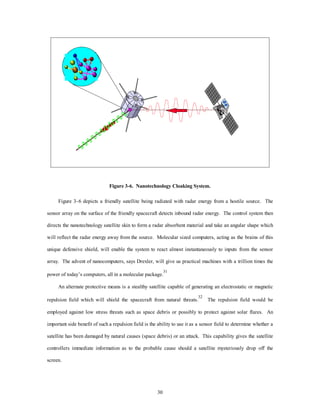 Figure 3-6. Nanotechnology Cloaking System. 
Figure 3–6 depicts a friendly satellite being radiated with radar energy from a hostile source. The 
sensor array on the surface of the friendly spacecraft detects inbound radar energy. The control system then 
directs the nanotechnology satellite skin to form a radar absorbent material and take an angular shape which 
will reflect the radar energy away from the source. Molecular sized computers, acting as the brains of this 
unique defensive shield, will enable the system to react almost instantaneously to inputs from the sensor 
array. The advent of nanocomputers, says Drexler, will give us practical machines with a trillion times the 
power of today’s computers, all in a molecular package.31 
An alternate protective means is a stealthy satellite capable of generating an electrostatic or magnetic 
repulsion field which will shield the spacecraft from natural threats.32 The repulsion field would be 
employed against low stress threats such as space debris or possibly to protect against solar flares. An 
important side benefit of such a repulsion field is the ability to use it as a sensor field to determine whether a 
satellite has been damaged by natural causes (space debris) or an attack. This capability gives the satellite 
controllers immediate information as to the probable cause should a satellite mysteriously drop off the 
30 
screen. 
 