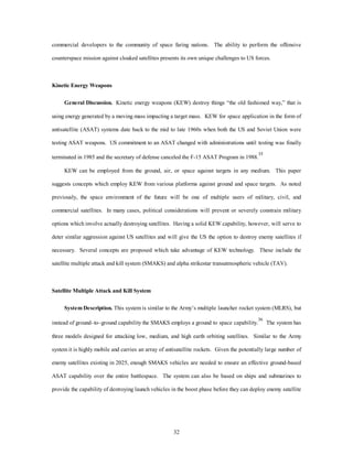 commercial developers to the community of space faring nations. The ability to perform the offensive 
counterspace mission against cloaked satellites presents its own unique challenges to US forces. 
32 
Kinetic Energy Weapons 
General Discussion. Kinetic energy weapons (KEW) destroy things “the old fashioned way,” that is 
using energy generated by a moving mass impacting a target mass. KEW for space application in the form of 
antisatellite (ASAT) systems date back to the mid to late 1960s when both the US and Soviet Union were 
testing ASAT weapons. US commitment to an ASAT changed with administrations until testing was finally 
terminated in 1985 and the secretary of defense canceled the F-15 ASAT Program in 1988.35 
KEW can be employed from the ground, air, or space against targets in any medium. This paper 
suggests concepts which employ KEW from various platforms against ground and space targets. As noted 
previously, the space environment of the future will be one of multiple users of military, civil, and 
commercial satellites. In many cases, political considerations will prevent or severely constrain military 
options which involve actually destroying satellites. Having a solid KEW capability, however, will serve to 
deter similar aggression against US satellites and will give the US the option to destroy enemy satellites if 
necessary. Several concepts are proposed which take advantage of KEW technology. These include the 
satellite multiple attack and kill system (SMAKS) and alpha strikestar transatmospheric vehicle (TAV). 
Satellite Multiple Attack and Kill System 
System Description. This system is similar to the Army’s multiple launcher rocket system (MLRS), but 
instead of ground–to–ground capability the SMAKS employs a ground to space capability.36 The system has 
three models designed for attacking low, medium, and high earth orbiting satellites. Similar to the Army 
system it is highly mobile and carries an array of antisatellite rockets. Given the potentially large number of 
enemy satellites existing in 2025, enough SMAKS vehicles are needed to ensure an effective ground-based 
ASAT capability over the entire battlespace. The system can also be based on ships and submarines to 
provide the capability of destroying launch vehicles in the boost phase before they can deploy enemy satellite 
 