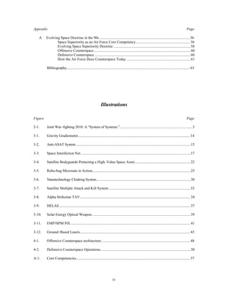 Appendix Page 
A Evolving Space Doctrine in the 90s ..................................................................................................56 
Space Superiority as an Air Force Core Competency...........................................................56 
Evolving Space Superiority Doctrine ...................................................................................58 
Offensive Counterspace ........................................................................................................60 
Defensive Counterspace........................................................................................................60 
How the Air Force Does Counterspace Today .....................................................................61 
Bibliography.....................................................................................................................................63 
Illustrations 
Figure Page 
2-1. Joint War–fighting 2010: A “System of Systems.”..............................................................................3 
3-1. Gravity Gradiometer.........................................................................................................................14 
3-2. Anti-ASAT System...........................................................................................................................15 
3-3. Space Interdiction Net. .....................................................................................................................17 
3-4. Satellite Bodyguards Protecting a High–Value Space Asset.............................................................22 
3-5. Robo-bug Microsats in Action..........................................................................................................25 
3-6. Nanotechnology Cloaking System.....................................................................................................30 
3-7. Satellite Multiple Attack and Kill System ........................................................................................33 
3-8. Alpha Strikestar TAV.......................................................................................................................34 
3-9. HELAS.............................................................................................................................................37 
3-10. Solar Energy Optical Weapon. .........................................................................................................39 
3-11. EMP/HPM Pill. ................................................................................................................................41 
3-12. Ground–Based Lasers.......................................................................................................................43 
4-1. Offensive Counterspace architecture. ...............................................................................................48 
4-2. Defensive Counterspace Operations.................................................................................................50 
A-1. Core Competencies...........................................................................................................................57 
iv 
 