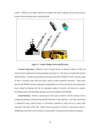 systems. SMAKS carries highly sophisticated command and control, targeting, and positioning systems, 
requires minimum manning, and is readily deployable. 
Figure 3-7. Satellite Multiple Attack and Kill System 
Concept of Operations. SMAKS is sized to fit easily into the air mobility workhorse of 2025 and 
must be located at appropriate locations depending on the target set. The system is sea-deployable giving it 
added flexibility. Using the advanced global positioning system (GPS), SMAKS will take a minimal amount 
of time to accurately locate itself and prepare itself to conduct antisatellite operations. Upon proper 
direction, the SMAKS will process appropriate targeting data received from surveillance and reconnaissance 
assets, upload the targeting data into the appropriate number of missiles, and release the weapons. 
Surveillance assets will conduct battle damage assessment and feedback to the SMAKS. 
Countermeasures. Potential countermeasures to this system would be electronic measures such as 
jamming and spoofing to confuse the required GPS information or other data links. Also while survivability 
is enhanced by using a mobile system, it is nevertheless vulnerable to attack from air or space while 
operating on the surface of the earth. Satellite maneuvering may be an effective countermeasure against a 
SMAKS type system that is heavily reliant on a target satellite’s initial position and velocity for targeting. 
33 
 