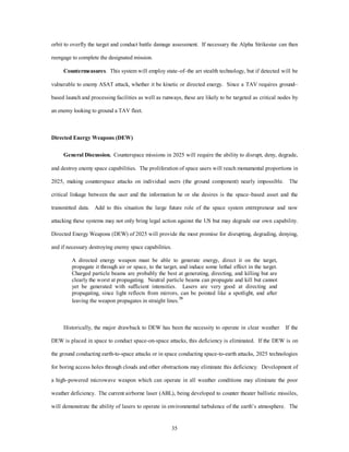 orbit to overfly the target and conduct battle damage assessment. If necessary the Alpha Strikestar can then 
35 
reengage to complete the designated mission. 
Countermeasures. This system will employ state–of–the art stealth technology, but if detected will be 
vulnerable to enemy ASAT attack, whether it be kinetic or directed energy. Since a TAV requires ground– 
based launch and processing facilities as well as runways, these are likely to be targeted as critical nodes by 
an enemy looking to ground a TAV fleet. 
Directed Energy Weapons (DEW) 
General Discussion. Counterspace missions in 2025 will require the ability to disrupt, deny, degrade, 
and destroy enemy space capabilities. The proliferation of space users will reach monumental proportions in 
2025, making counterspace attacks on individual users (the ground component) nearly impossible. The 
critical linkage between the user and the information he or she desires is the space–based asset and the 
transmitted data. Add to this situation the large future role of the space system eQWUHpreneur and now 
attacking these systems may not only bring legal action against the US but may degrade our own capability. 
Directed Energy Weapons (DEW) of 2025 will provide the most promise for disrupting, degrading, denying, 
and if necessary destroying enemy space capabilities. 
A directed energy weapon must be able to generate energy, direct it on the target, 
propagate it through air or space, to the target, and induce some lethal effect in the target. 
Charged particle beams are probably the best at generating, directing, and killing but are 
clearly the worst at propagating. Neutral particle beams can propagate and kill but cannot 
yet be generated with sufficient intensities. Lasers are very good at directing and 
propagating, since light reflects from mirrors, can be pointed like a spotlight, and after 
leaving the weapon propagates in straight lines. 
Historically, the major drawback to DEW has been the necessity to operate in clear weather. If the 
DEW is placed in space to conduct space-on-space attacks, this deficiency is eliminated. If the DEW is on 
the ground conducting earth-to-space attacks or in space conducting space-to-earth attacks, 2025 technologies 
for boring access holes through clouds and other obstructions may eliminate this deficiency. Development of 
a high–powered microwave weapon which can operate in all weather conditions may eliminate the poor 
weather deficiency. The current airborne laser (ABL), being developed to counter theater ballistic missiles, 
will demonstrate the ability of lasers to operate in environmental turbulence of the earth’s atmosphere.The 
 